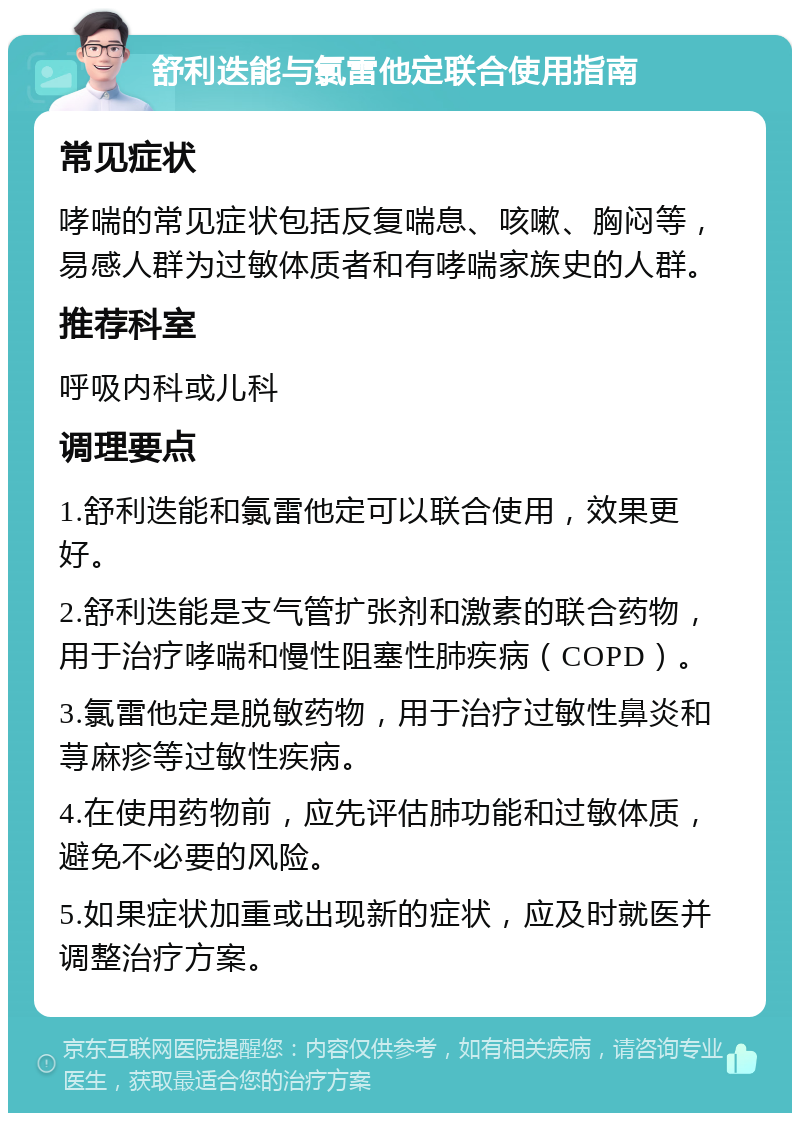 舒利迭能与氯雷他定联合使用指南 常见症状 哮喘的常见症状包括反复喘息、咳嗽、胸闷等，易感人群为过敏体质者和有哮喘家族史的人群。 推荐科室 呼吸内科或儿科 调理要点 1.舒利迭能和氯雷他定可以联合使用，效果更好。 2.舒利迭能是支气管扩张剂和激素的联合药物，用于治疗哮喘和慢性阻塞性肺疾病（COPD）。 3.氯雷他定是脱敏药物，用于治疗过敏性鼻炎和荨麻疹等过敏性疾病。 4.在使用药物前，应先评估肺功能和过敏体质，避免不必要的风险。 5.如果症状加重或出现新的症状，应及时就医并调整治疗方案。