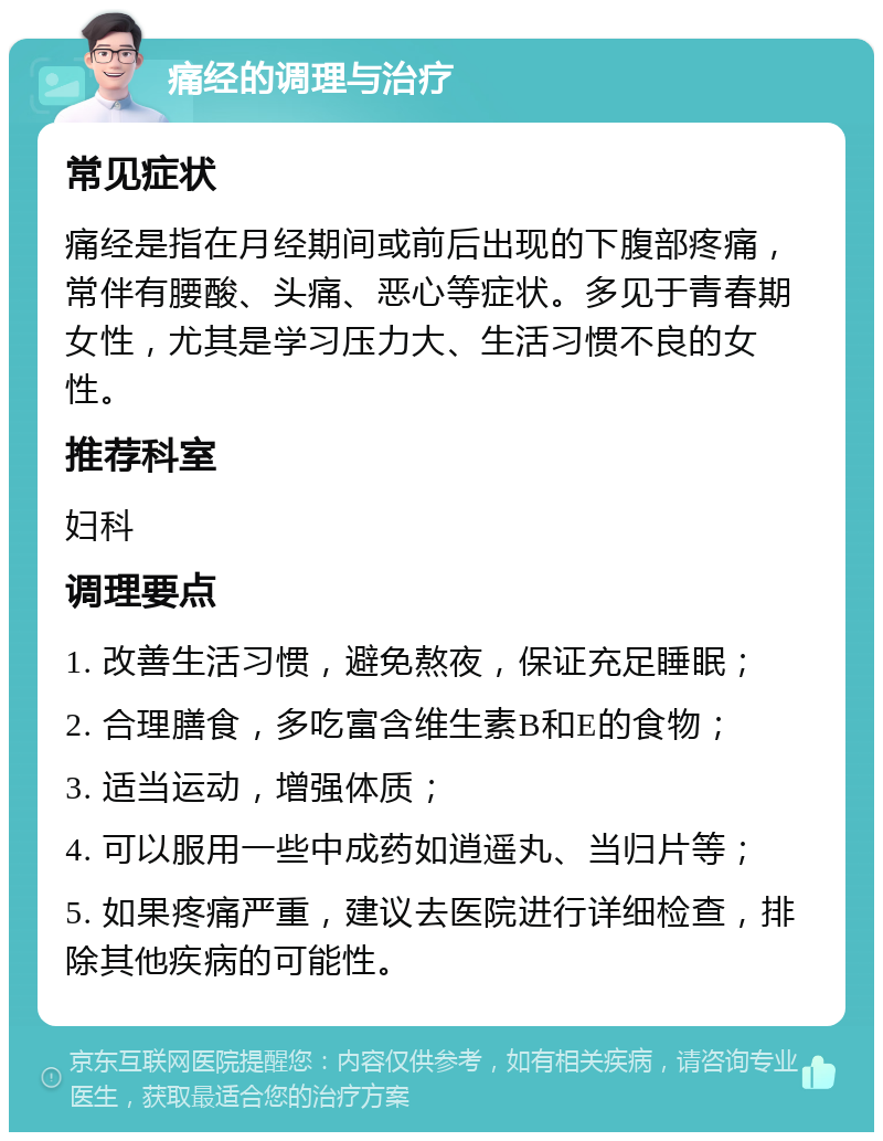 痛经的调理与治疗 常见症状 痛经是指在月经期间或前后出现的下腹部疼痛，常伴有腰酸、头痛、恶心等症状。多见于青春期女性，尤其是学习压力大、生活习惯不良的女性。 推荐科室 妇科 调理要点 1. 改善生活习惯，避免熬夜，保证充足睡眠； 2. 合理膳食，多吃富含维生素B和E的食物； 3. 适当运动，增强体质； 4. 可以服用一些中成药如逍遥丸、当归片等； 5. 如果疼痛严重，建议去医院进行详细检查，排除其他疾病的可能性。