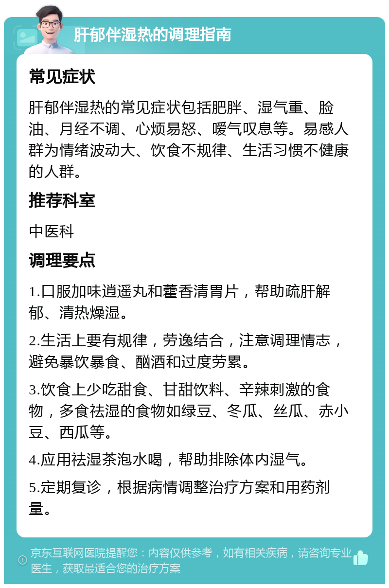 肝郁伴湿热的调理指南 常见症状 肝郁伴湿热的常见症状包括肥胖、湿气重、脸油、月经不调、心烦易怒、嗳气叹息等。易感人群为情绪波动大、饮食不规律、生活习惯不健康的人群。 推荐科室 中医科 调理要点 1.口服加味逍遥丸和藿香清胃片，帮助疏肝解郁、清热燥湿。 2.生活上要有规律，劳逸结合，注意调理情志，避免暴饮暴食、酗酒和过度劳累。 3.饮食上少吃甜食、甘甜饮料、辛辣刺激的食物，多食祛湿的食物如绿豆、冬瓜、丝瓜、赤小豆、西瓜等。 4.应用祛湿茶泡水喝，帮助排除体内湿气。 5.定期复诊，根据病情调整治疗方案和用药剂量。