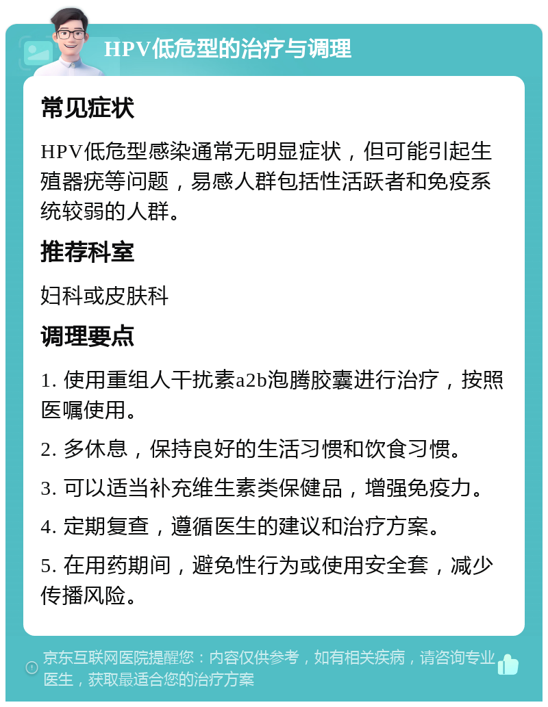 HPV低危型的治疗与调理 常见症状 HPV低危型感染通常无明显症状，但可能引起生殖器疣等问题，易感人群包括性活跃者和免疫系统较弱的人群。 推荐科室 妇科或皮肤科 调理要点 1. 使用重组人干扰素a2b泡腾胶囊进行治疗，按照医嘱使用。 2. 多休息，保持良好的生活习惯和饮食习惯。 3. 可以适当补充维生素类保健品，增强免疫力。 4. 定期复查，遵循医生的建议和治疗方案。 5. 在用药期间，避免性行为或使用安全套，减少传播风险。