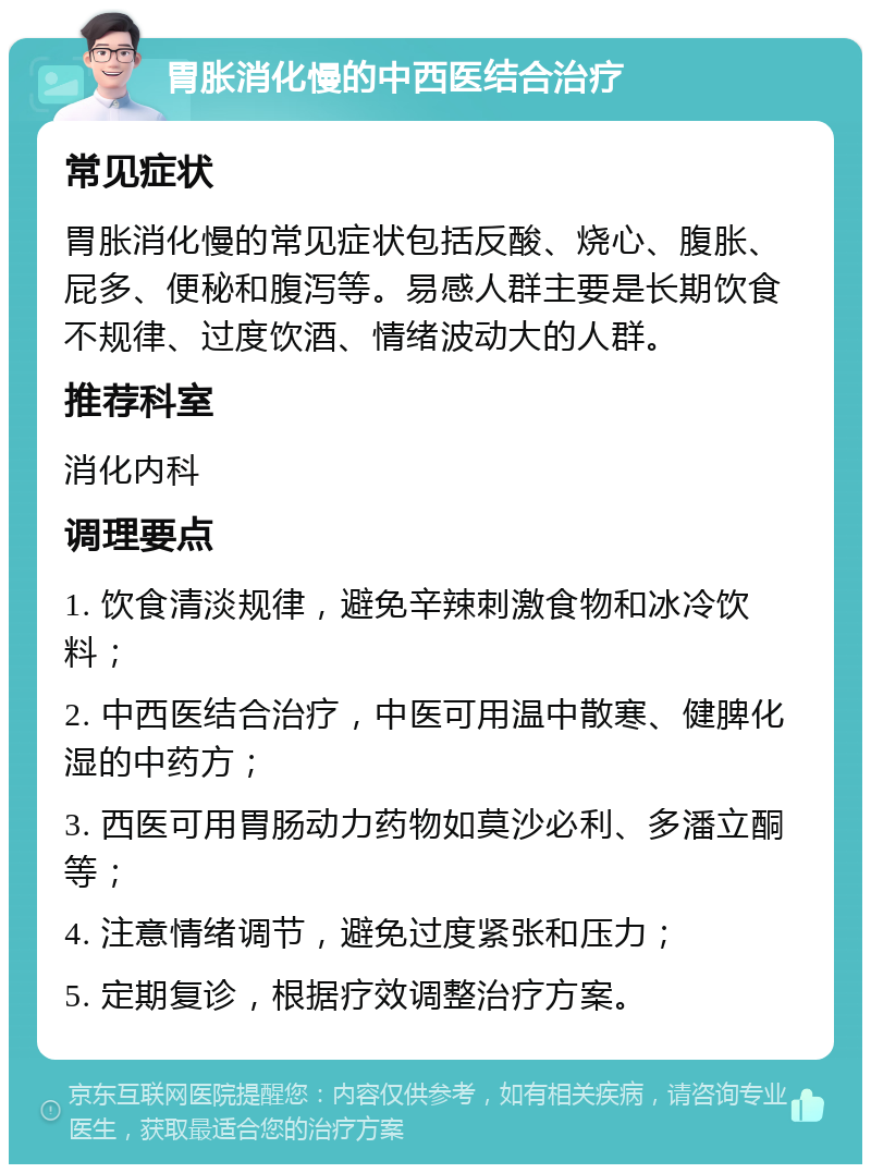 胃胀消化慢的中西医结合治疗 常见症状 胃胀消化慢的常见症状包括反酸、烧心、腹胀、屁多、便秘和腹泻等。易感人群主要是长期饮食不规律、过度饮酒、情绪波动大的人群。 推荐科室 消化内科 调理要点 1. 饮食清淡规律，避免辛辣刺激食物和冰冷饮料； 2. 中西医结合治疗，中医可用温中散寒、健脾化湿的中药方； 3. 西医可用胃肠动力药物如莫沙必利、多潘立酮等； 4. 注意情绪调节，避免过度紧张和压力； 5. 定期复诊，根据疗效调整治疗方案。