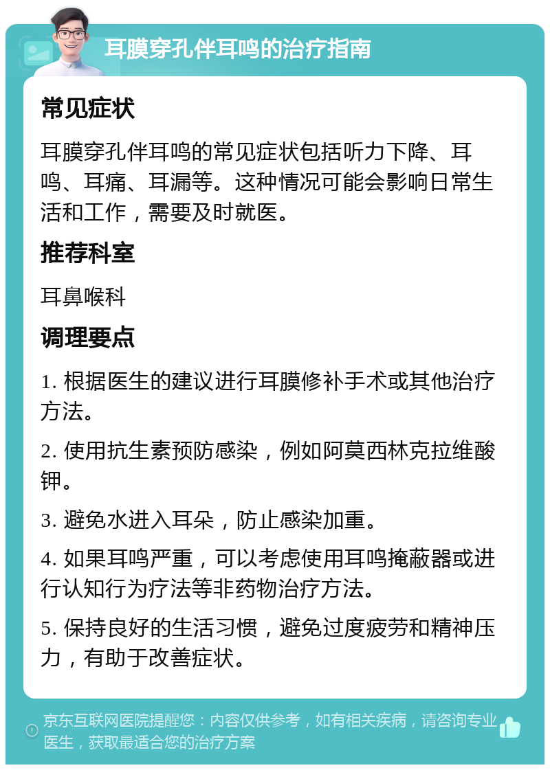 耳膜穿孔伴耳鸣的治疗指南 常见症状 耳膜穿孔伴耳鸣的常见症状包括听力下降、耳鸣、耳痛、耳漏等。这种情况可能会影响日常生活和工作，需要及时就医。 推荐科室 耳鼻喉科 调理要点 1. 根据医生的建议进行耳膜修补手术或其他治疗方法。 2. 使用抗生素预防感染，例如阿莫西林克拉维酸钾。 3. 避免水进入耳朵，防止感染加重。 4. 如果耳鸣严重，可以考虑使用耳鸣掩蔽器或进行认知行为疗法等非药物治疗方法。 5. 保持良好的生活习惯，避免过度疲劳和精神压力，有助于改善症状。