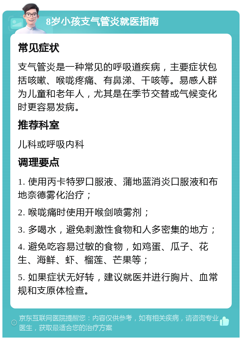 8岁小孩支气管炎就医指南 常见症状 支气管炎是一种常见的呼吸道疾病，主要症状包括咳嗽、喉咙疼痛、有鼻涕、干咳等。易感人群为儿童和老年人，尤其是在季节交替或气候变化时更容易发病。 推荐科室 儿科或呼吸内科 调理要点 1. 使用丙卡特罗口服液、蒲地蓝消炎口服液和布地奈德雾化治疗； 2. 喉咙痛时使用开喉剑喷雾剂； 3. 多喝水，避免刺激性食物和人多密集的地方； 4. 避免吃容易过敏的食物，如鸡蛋、瓜子、花生、海鲜、虾、榴莲、芒果等； 5. 如果症状无好转，建议就医并进行胸片、血常规和支原体检查。