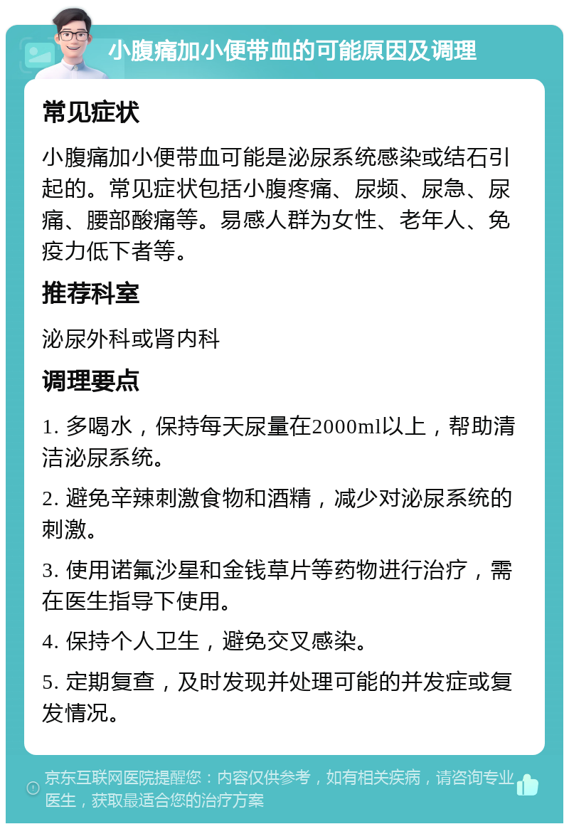 小腹痛加小便带血的可能原因及调理 常见症状 小腹痛加小便带血可能是泌尿系统感染或结石引起的。常见症状包括小腹疼痛、尿频、尿急、尿痛、腰部酸痛等。易感人群为女性、老年人、免疫力低下者等。 推荐科室 泌尿外科或肾内科 调理要点 1. 多喝水，保持每天尿量在2000ml以上，帮助清洁泌尿系统。 2. 避免辛辣刺激食物和酒精，减少对泌尿系统的刺激。 3. 使用诺氟沙星和金钱草片等药物进行治疗，需在医生指导下使用。 4. 保持个人卫生，避免交叉感染。 5. 定期复查，及时发现并处理可能的并发症或复发情况。