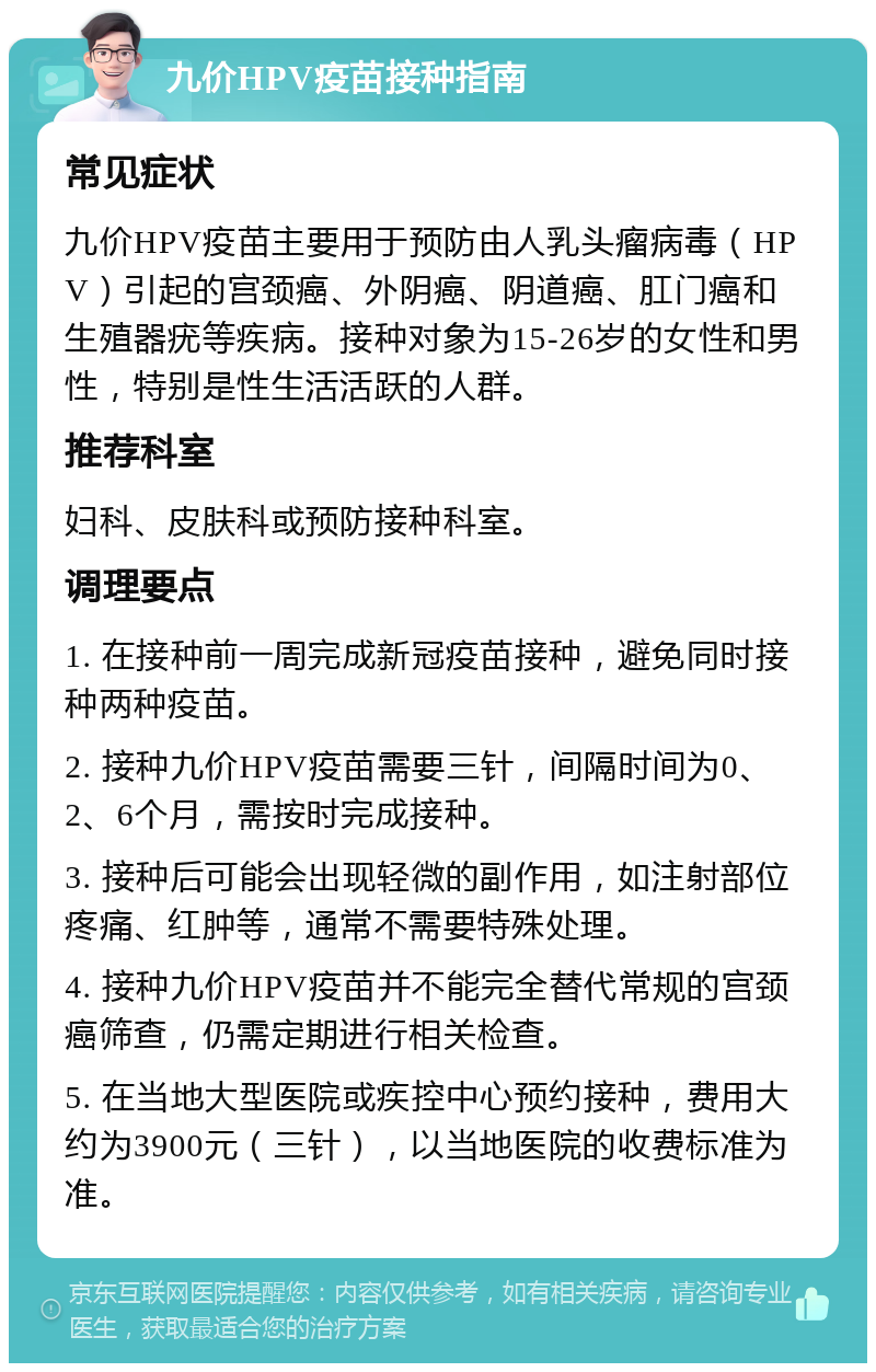 九价HPV疫苗接种指南 常见症状 九价HPV疫苗主要用于预防由人乳头瘤病毒（HPV）引起的宫颈癌、外阴癌、阴道癌、肛门癌和生殖器疣等疾病。接种对象为15-26岁的女性和男性，特别是性生活活跃的人群。 推荐科室 妇科、皮肤科或预防接种科室。 调理要点 1. 在接种前一周完成新冠疫苗接种，避免同时接种两种疫苗。 2. 接种九价HPV疫苗需要三针，间隔时间为0、2、6个月，需按时完成接种。 3. 接种后可能会出现轻微的副作用，如注射部位疼痛、红肿等，通常不需要特殊处理。 4. 接种九价HPV疫苗并不能完全替代常规的宫颈癌筛查，仍需定期进行相关检查。 5. 在当地大型医院或疾控中心预约接种，费用大约为3900元（三针），以当地医院的收费标准为准。