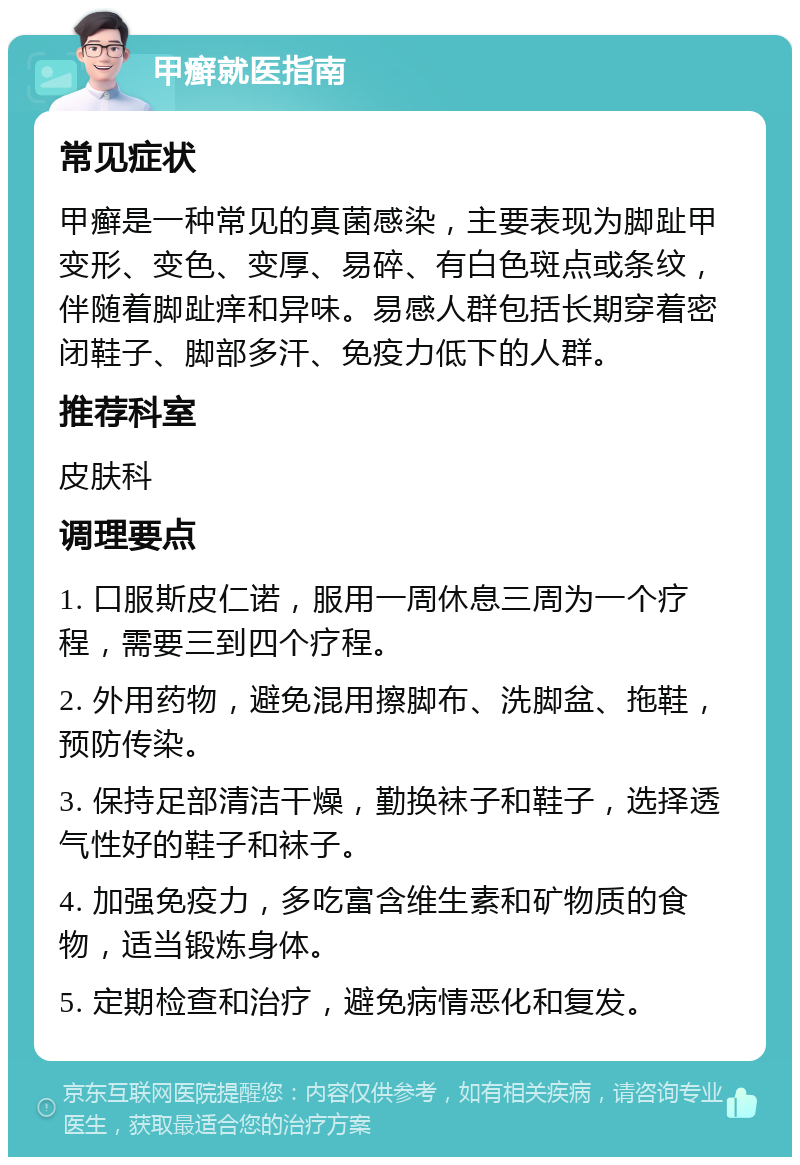 甲癣就医指南 常见症状 甲癣是一种常见的真菌感染，主要表现为脚趾甲变形、变色、变厚、易碎、有白色斑点或条纹，伴随着脚趾痒和异味。易感人群包括长期穿着密闭鞋子、脚部多汗、免疫力低下的人群。 推荐科室 皮肤科 调理要点 1. 口服斯皮仁诺，服用一周休息三周为一个疗程，需要三到四个疗程。 2. 外用药物，避免混用擦脚布、洗脚盆、拖鞋，预防传染。 3. 保持足部清洁干燥，勤换袜子和鞋子，选择透气性好的鞋子和袜子。 4. 加强免疫力，多吃富含维生素和矿物质的食物，适当锻炼身体。 5. 定期检查和治疗，避免病情恶化和复发。