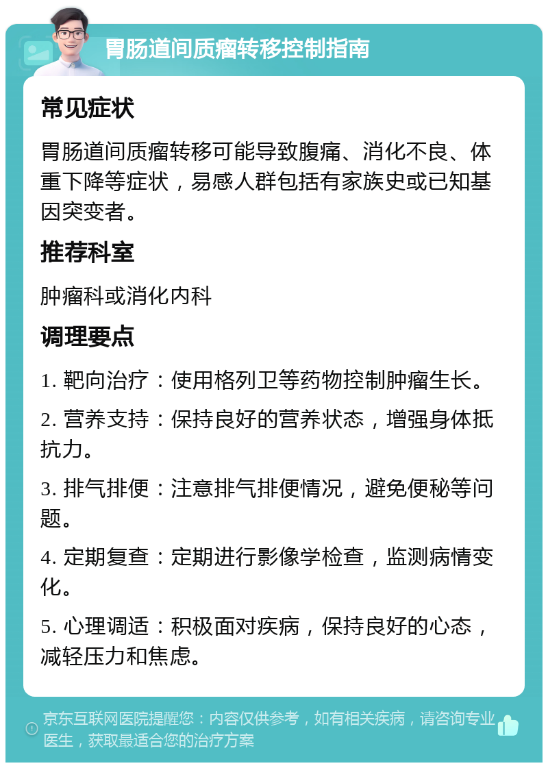 胃肠道间质瘤转移控制指南 常见症状 胃肠道间质瘤转移可能导致腹痛、消化不良、体重下降等症状，易感人群包括有家族史或已知基因突变者。 推荐科室 肿瘤科或消化内科 调理要点 1. 靶向治疗：使用格列卫等药物控制肿瘤生长。 2. 营养支持：保持良好的营养状态，增强身体抵抗力。 3. 排气排便：注意排气排便情况，避免便秘等问题。 4. 定期复查：定期进行影像学检查，监测病情变化。 5. 心理调适：积极面对疾病，保持良好的心态，减轻压力和焦虑。