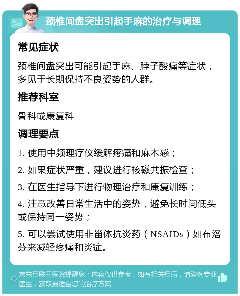 颈椎间盘突出引起手麻的治疗与调理 常见症状 颈椎间盘突出可能引起手麻、脖子酸痛等症状，多见于长期保持不良姿势的人群。 推荐科室 骨科或康复科 调理要点 1. 使用中频理疗仪缓解疼痛和麻木感； 2. 如果症状严重，建议进行核磁共振检查； 3. 在医生指导下进行物理治疗和康复训练； 4. 注意改善日常生活中的姿势，避免长时间低头或保持同一姿势； 5. 可以尝试使用非甾体抗炎药（NSAIDs）如布洛芬来减轻疼痛和炎症。