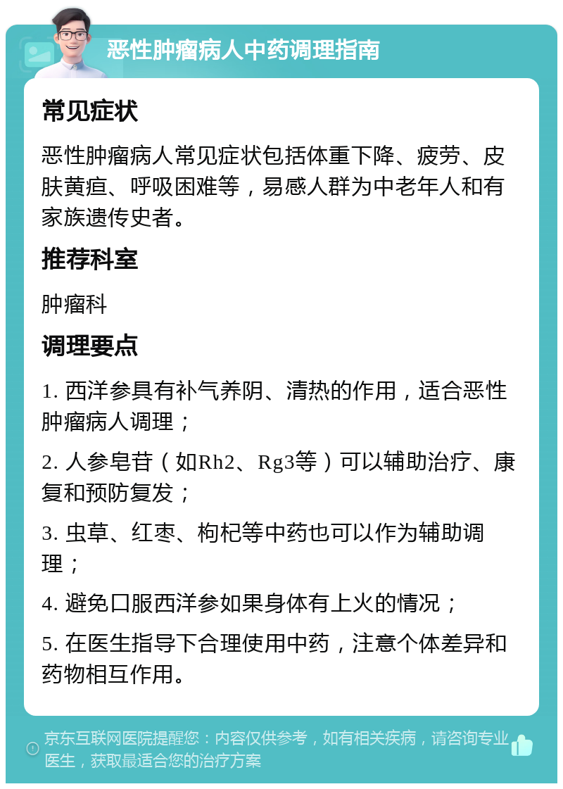 恶性肿瘤病人中药调理指南 常见症状 恶性肿瘤病人常见症状包括体重下降、疲劳、皮肤黄疸、呼吸困难等，易感人群为中老年人和有家族遗传史者。 推荐科室 肿瘤科 调理要点 1. 西洋参具有补气养阴、清热的作用，适合恶性肿瘤病人调理； 2. 人参皂苷（如Rh2、Rg3等）可以辅助治疗、康复和预防复发； 3. 虫草、红枣、枸杞等中药也可以作为辅助调理； 4. 避免口服西洋参如果身体有上火的情况； 5. 在医生指导下合理使用中药，注意个体差异和药物相互作用。