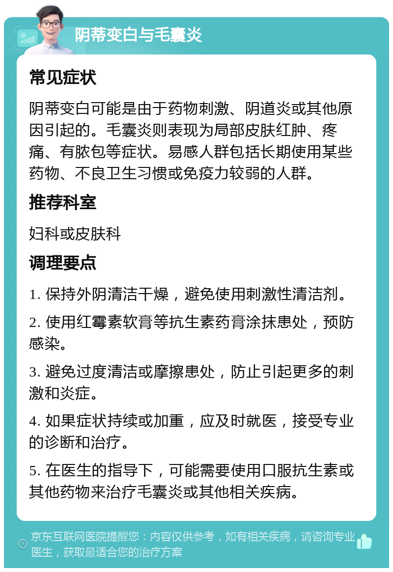 阴蒂变白与毛囊炎 常见症状 阴蒂变白可能是由于药物刺激、阴道炎或其他原因引起的。毛囊炎则表现为局部皮肤红肿、疼痛、有脓包等症状。易感人群包括长期使用某些药物、不良卫生习惯或免疫力较弱的人群。 推荐科室 妇科或皮肤科 调理要点 1. 保持外阴清洁干燥，避免使用刺激性清洁剂。 2. 使用红霉素软膏等抗生素药膏涂抹患处，预防感染。 3. 避免过度清洁或摩擦患处，防止引起更多的刺激和炎症。 4. 如果症状持续或加重，应及时就医，接受专业的诊断和治疗。 5. 在医生的指导下，可能需要使用口服抗生素或其他药物来治疗毛囊炎或其他相关疾病。