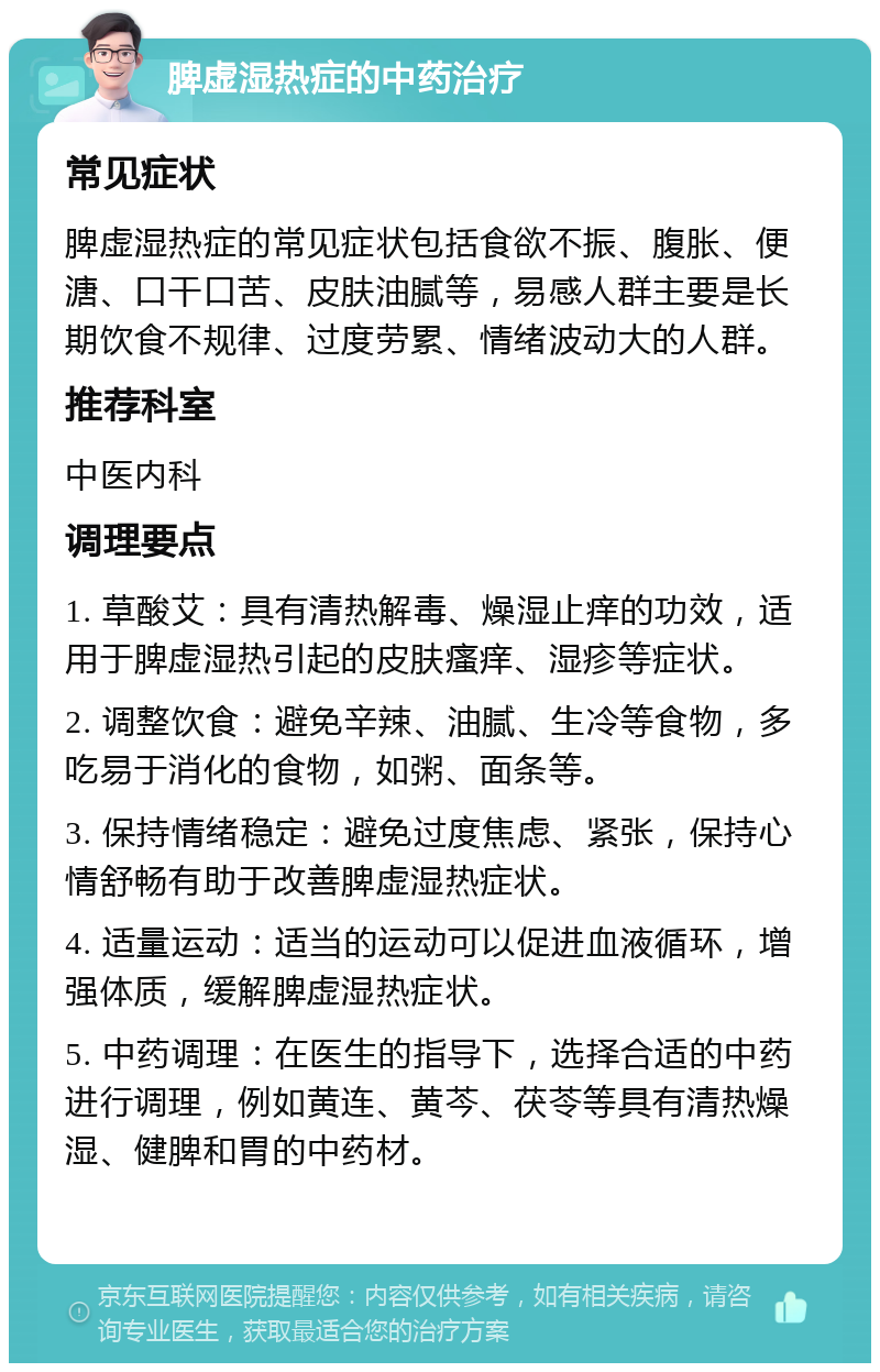 脾虚湿热症的中药治疗 常见症状 脾虚湿热症的常见症状包括食欲不振、腹胀、便溏、口干口苦、皮肤油腻等，易感人群主要是长期饮食不规律、过度劳累、情绪波动大的人群。 推荐科室 中医内科 调理要点 1. 草酸艾：具有清热解毒、燥湿止痒的功效，适用于脾虚湿热引起的皮肤瘙痒、湿疹等症状。 2. 调整饮食：避免辛辣、油腻、生冷等食物，多吃易于消化的食物，如粥、面条等。 3. 保持情绪稳定：避免过度焦虑、紧张，保持心情舒畅有助于改善脾虚湿热症状。 4. 适量运动：适当的运动可以促进血液循环，增强体质，缓解脾虚湿热症状。 5. 中药调理：在医生的指导下，选择合适的中药进行调理，例如黄连、黄芩、茯苓等具有清热燥湿、健脾和胃的中药材。