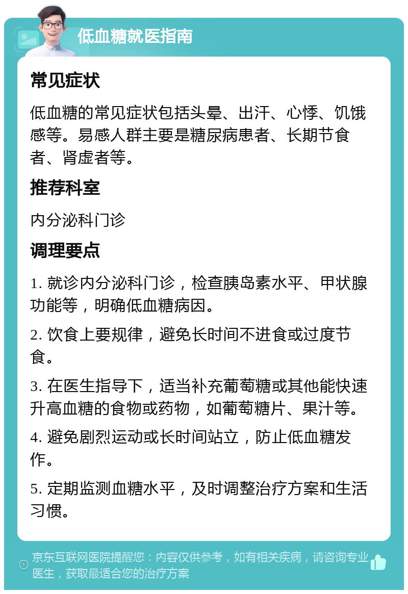 低血糖就医指南 常见症状 低血糖的常见症状包括头晕、出汗、心悸、饥饿感等。易感人群主要是糖尿病患者、长期节食者、肾虚者等。 推荐科室 内分泌科门诊 调理要点 1. 就诊内分泌科门诊，检查胰岛素水平、甲状腺功能等，明确低血糖病因。 2. 饮食上要规律，避免长时间不进食或过度节食。 3. 在医生指导下，适当补充葡萄糖或其他能快速升高血糖的食物或药物，如葡萄糖片、果汁等。 4. 避免剧烈运动或长时间站立，防止低血糖发作。 5. 定期监测血糖水平，及时调整治疗方案和生活习惯。