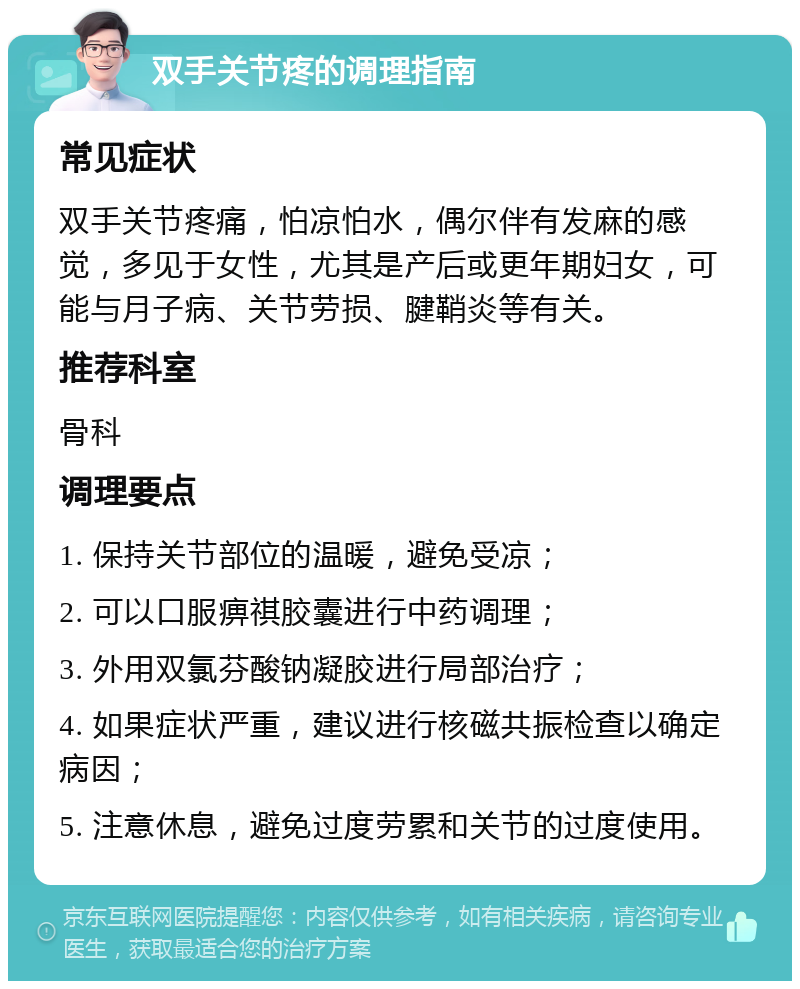 双手关节疼的调理指南 常见症状 双手关节疼痛，怕凉怕水，偶尔伴有发麻的感觉，多见于女性，尤其是产后或更年期妇女，可能与月子病、关节劳损、腱鞘炎等有关。 推荐科室 骨科 调理要点 1. 保持关节部位的温暖，避免受凉； 2. 可以口服痹祺胶囊进行中药调理； 3. 外用双氯芬酸钠凝胶进行局部治疗； 4. 如果症状严重，建议进行核磁共振检查以确定病因； 5. 注意休息，避免过度劳累和关节的过度使用。