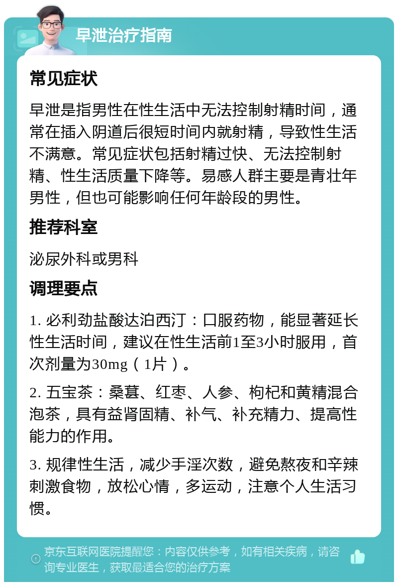 早泄治疗指南 常见症状 早泄是指男性在性生活中无法控制射精时间，通常在插入阴道后很短时间内就射精，导致性生活不满意。常见症状包括射精过快、无法控制射精、性生活质量下降等。易感人群主要是青壮年男性，但也可能影响任何年龄段的男性。 推荐科室 泌尿外科或男科 调理要点 1. 必利劲盐酸达泊西汀：口服药物，能显著延长性生活时间，建议在性生活前1至3小时服用，首次剂量为30mg（1片）。 2. 五宝茶：桑葚、红枣、人参、枸杞和黄精混合泡茶，具有益肾固精、补气、补充精力、提高性能力的作用。 3. 规律性生活，减少手淫次数，避免熬夜和辛辣刺激食物，放松心情，多运动，注意个人生活习惯。