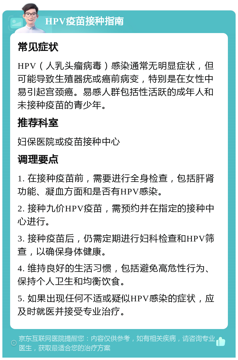 HPV疫苗接种指南 常见症状 HPV（人乳头瘤病毒）感染通常无明显症状，但可能导致生殖器疣或癌前病变，特别是在女性中易引起宫颈癌。易感人群包括性活跃的成年人和未接种疫苗的青少年。 推荐科室 妇保医院或疫苗接种中心 调理要点 1. 在接种疫苗前，需要进行全身检查，包括肝肾功能、凝血方面和是否有HPV感染。 2. 接种九价HPV疫苗，需预约并在指定的接种中心进行。 3. 接种疫苗后，仍需定期进行妇科检查和HPV筛查，以确保身体健康。 4. 维持良好的生活习惯，包括避免高危性行为、保持个人卫生和均衡饮食。 5. 如果出现任何不适或疑似HPV感染的症状，应及时就医并接受专业治疗。