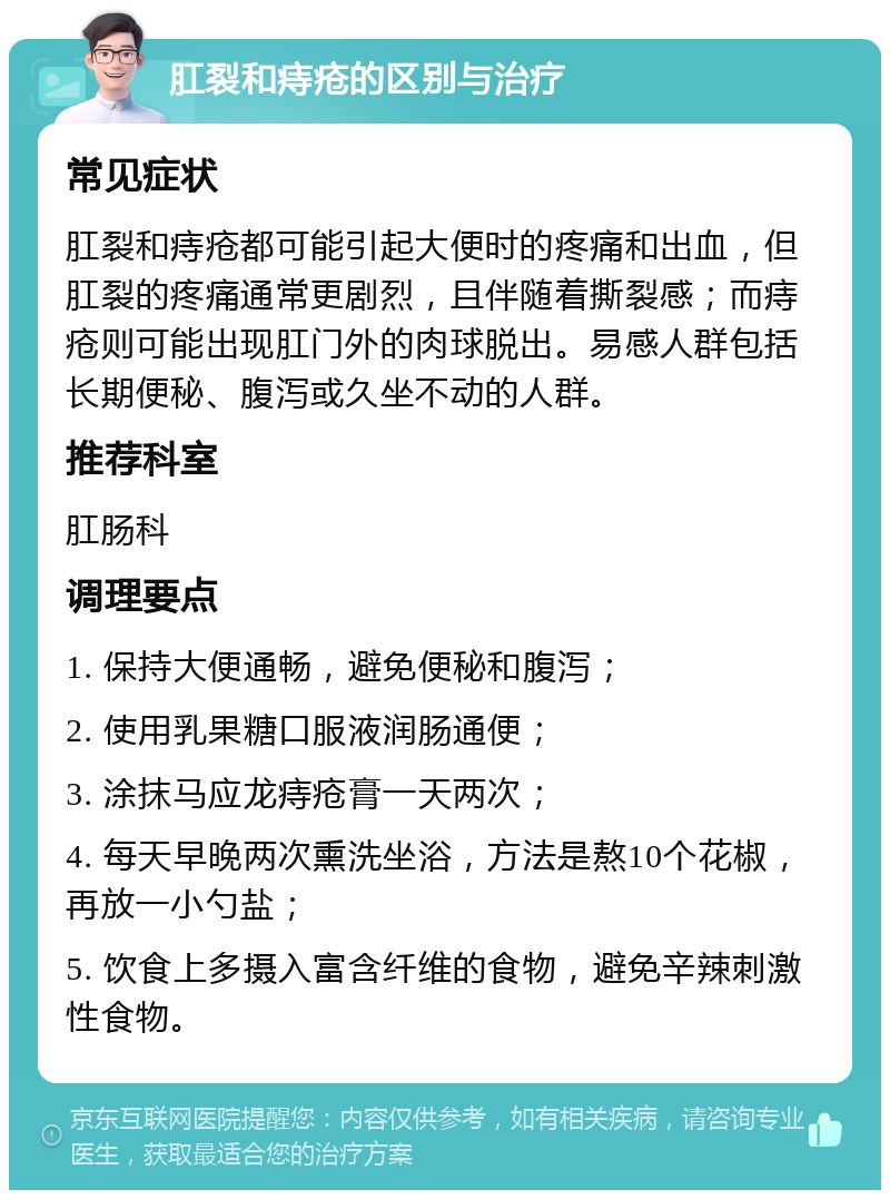 肛裂和痔疮的区别与治疗 常见症状 肛裂和痔疮都可能引起大便时的疼痛和出血，但肛裂的疼痛通常更剧烈，且伴随着撕裂感；而痔疮则可能出现肛门外的肉球脱出。易感人群包括长期便秘、腹泻或久坐不动的人群。 推荐科室 肛肠科 调理要点 1. 保持大便通畅，避免便秘和腹泻； 2. 使用乳果糖口服液润肠通便； 3. 涂抹马应龙痔疮膏一天两次； 4. 每天早晚两次熏洗坐浴，方法是熬10个花椒，再放一小勺盐； 5. 饮食上多摄入富含纤维的食物，避免辛辣刺激性食物。