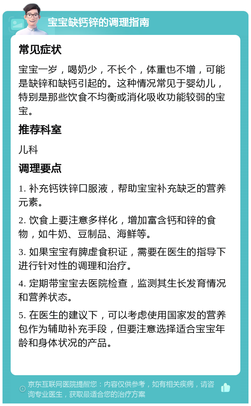 宝宝缺钙锌的调理指南 常见症状 宝宝一岁，喝奶少，不长个，体重也不增，可能是缺锌和缺钙引起的。这种情况常见于婴幼儿，特别是那些饮食不均衡或消化吸收功能较弱的宝宝。 推荐科室 儿科 调理要点 1. 补充钙铁锌口服液，帮助宝宝补充缺乏的营养元素。 2. 饮食上要注意多样化，增加富含钙和锌的食物，如牛奶、豆制品、海鲜等。 3. 如果宝宝有脾虚食积证，需要在医生的指导下进行针对性的调理和治疗。 4. 定期带宝宝去医院检查，监测其生长发育情况和营养状态。 5. 在医生的建议下，可以考虑使用国家发的营养包作为辅助补充手段，但要注意选择适合宝宝年龄和身体状况的产品。