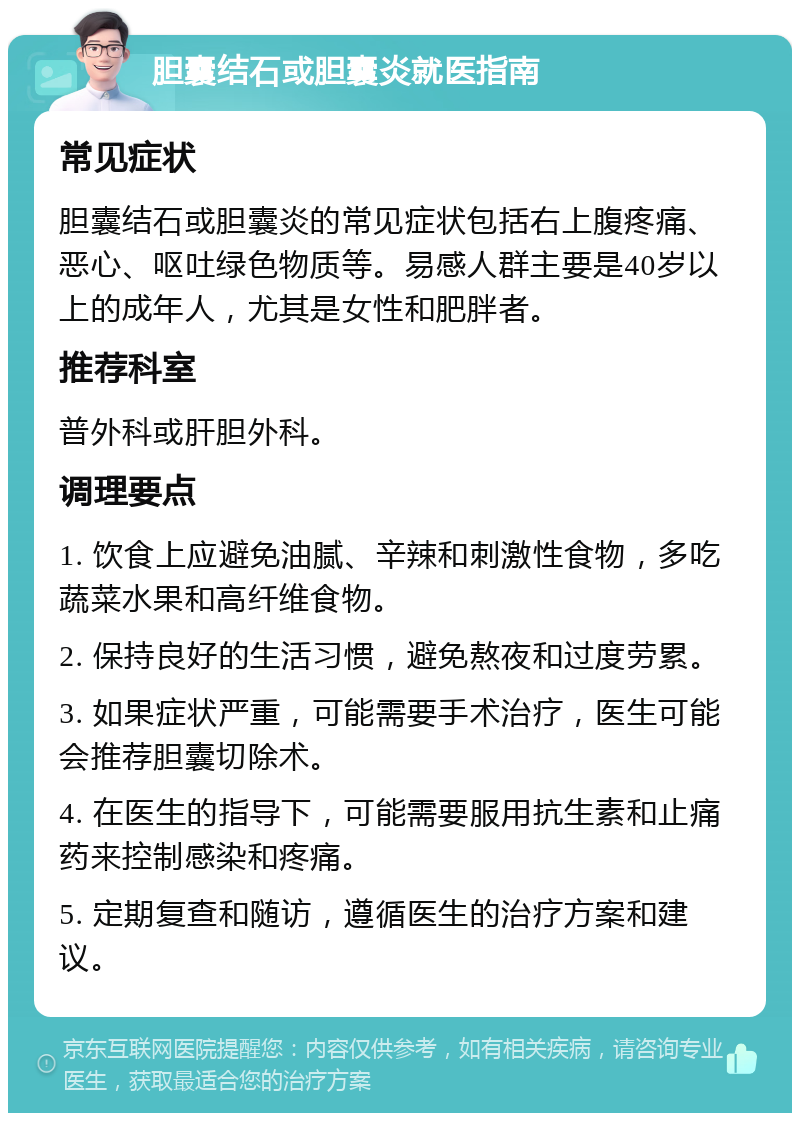 胆囊结石或胆囊炎就医指南 常见症状 胆囊结石或胆囊炎的常见症状包括右上腹疼痛、恶心、呕吐绿色物质等。易感人群主要是40岁以上的成年人，尤其是女性和肥胖者。 推荐科室 普外科或肝胆外科。 调理要点 1. 饮食上应避免油腻、辛辣和刺激性食物，多吃蔬菜水果和高纤维食物。 2. 保持良好的生活习惯，避免熬夜和过度劳累。 3. 如果症状严重，可能需要手术治疗，医生可能会推荐胆囊切除术。 4. 在医生的指导下，可能需要服用抗生素和止痛药来控制感染和疼痛。 5. 定期复查和随访，遵循医生的治疗方案和建议。