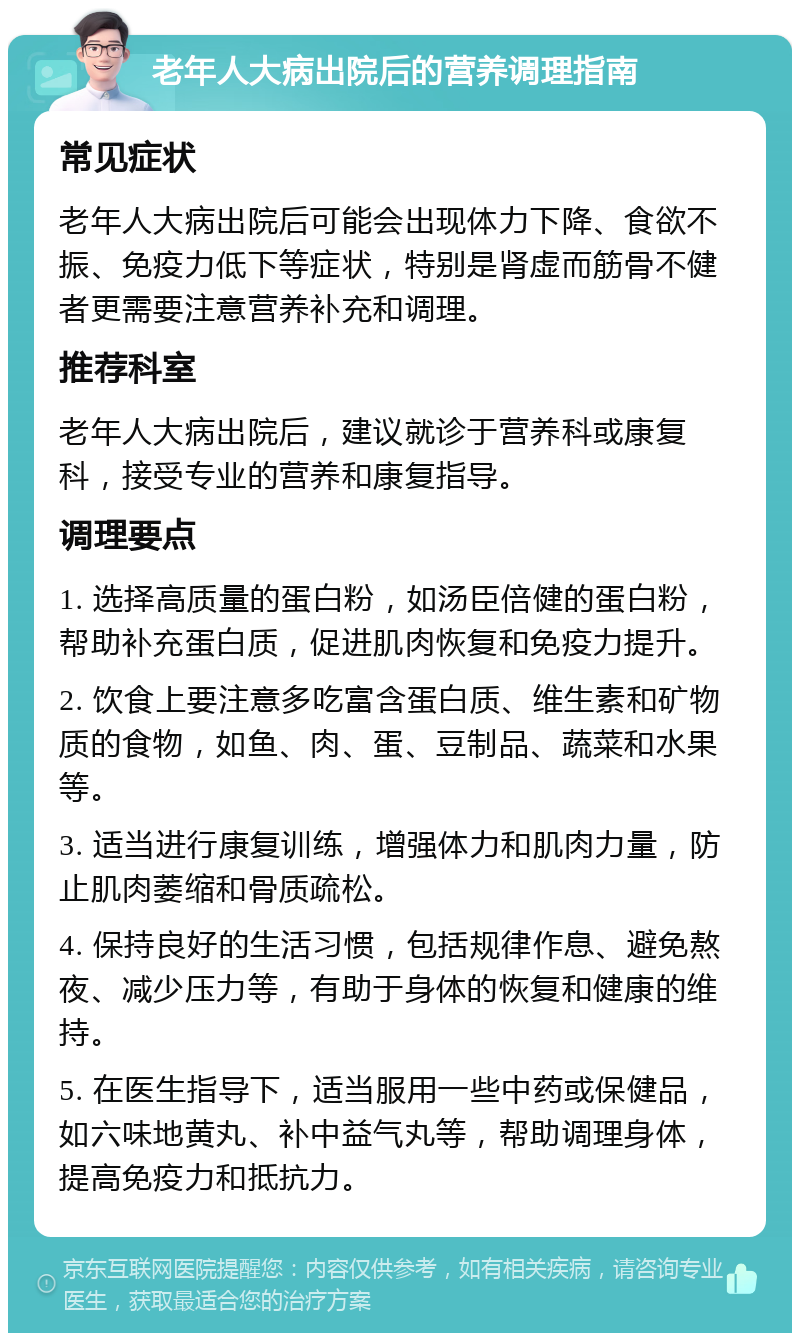 老年人大病出院后的营养调理指南 常见症状 老年人大病出院后可能会出现体力下降、食欲不振、免疫力低下等症状，特别是肾虚而筋骨不健者更需要注意营养补充和调理。 推荐科室 老年人大病出院后，建议就诊于营养科或康复科，接受专业的营养和康复指导。 调理要点 1. 选择高质量的蛋白粉，如汤臣倍健的蛋白粉，帮助补充蛋白质，促进肌肉恢复和免疫力提升。 2. 饮食上要注意多吃富含蛋白质、维生素和矿物质的食物，如鱼、肉、蛋、豆制品、蔬菜和水果等。 3. 适当进行康复训练，增强体力和肌肉力量，防止肌肉萎缩和骨质疏松。 4. 保持良好的生活习惯，包括规律作息、避免熬夜、减少压力等，有助于身体的恢复和健康的维持。 5. 在医生指导下，适当服用一些中药或保健品，如六味地黄丸、补中益气丸等，帮助调理身体，提高免疫力和抵抗力。