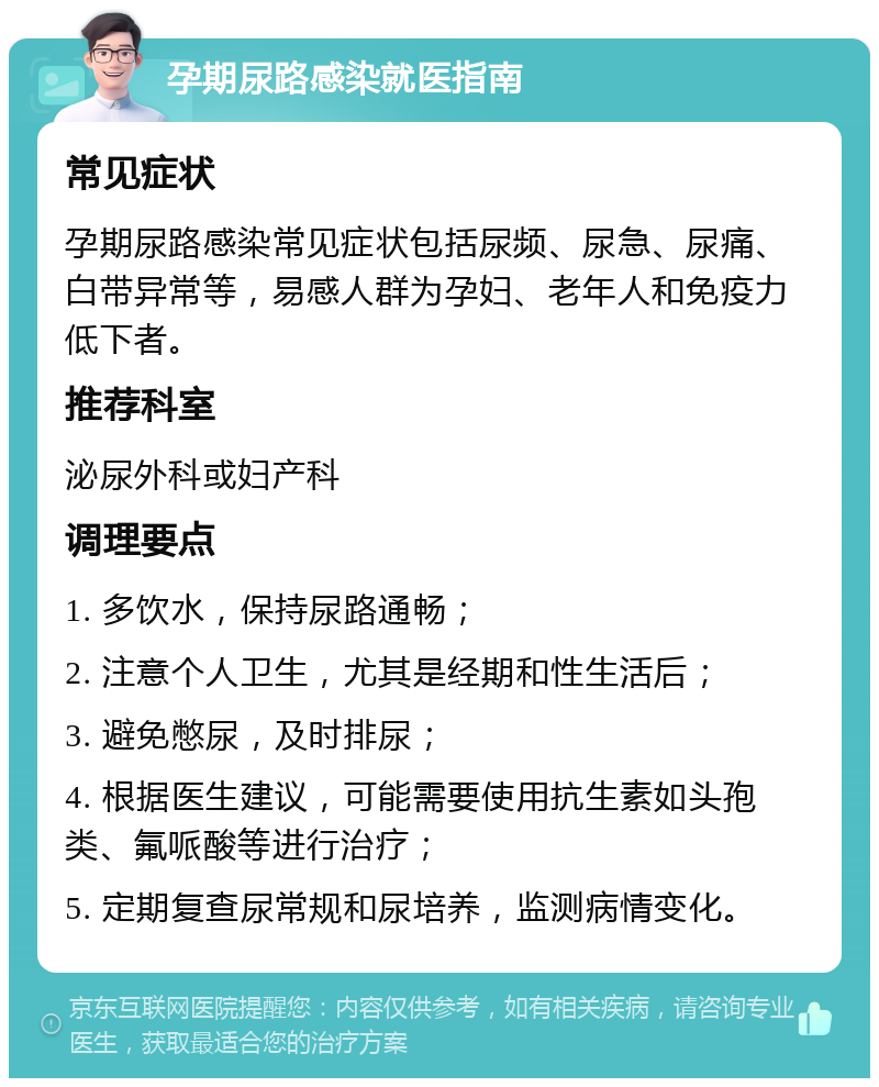 孕期尿路感染就医指南 常见症状 孕期尿路感染常见症状包括尿频、尿急、尿痛、白带异常等，易感人群为孕妇、老年人和免疫力低下者。 推荐科室 泌尿外科或妇产科 调理要点 1. 多饮水，保持尿路通畅； 2. 注意个人卫生，尤其是经期和性生活后； 3. 避免憋尿，及时排尿； 4. 根据医生建议，可能需要使用抗生素如头孢类、氟哌酸等进行治疗； 5. 定期复查尿常规和尿培养，监测病情变化。