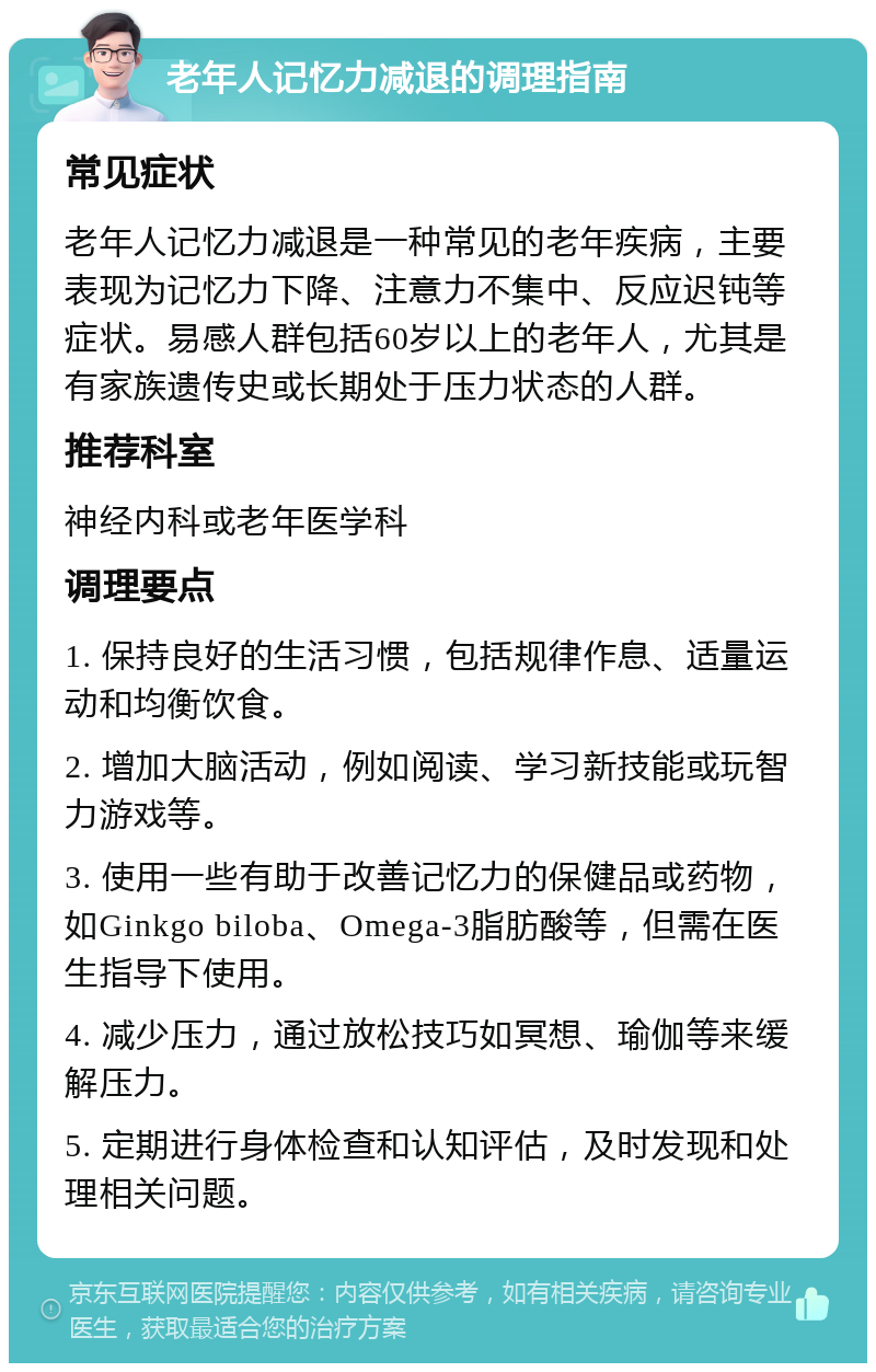 老年人记忆力减退的调理指南 常见症状 老年人记忆力减退是一种常见的老年疾病，主要表现为记忆力下降、注意力不集中、反应迟钝等症状。易感人群包括60岁以上的老年人，尤其是有家族遗传史或长期处于压力状态的人群。 推荐科室 神经内科或老年医学科 调理要点 1. 保持良好的生活习惯，包括规律作息、适量运动和均衡饮食。 2. 增加大脑活动，例如阅读、学习新技能或玩智力游戏等。 3. 使用一些有助于改善记忆力的保健品或药物，如Ginkgo biloba、Omega-3脂肪酸等，但需在医生指导下使用。 4. 减少压力，通过放松技巧如冥想、瑜伽等来缓解压力。 5. 定期进行身体检查和认知评估，及时发现和处理相关问题。