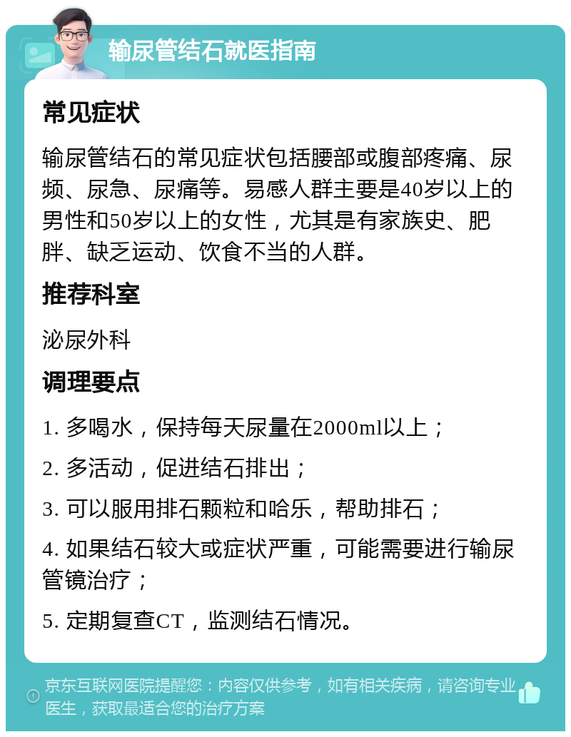 输尿管结石就医指南 常见症状 输尿管结石的常见症状包括腰部或腹部疼痛、尿频、尿急、尿痛等。易感人群主要是40岁以上的男性和50岁以上的女性，尤其是有家族史、肥胖、缺乏运动、饮食不当的人群。 推荐科室 泌尿外科 调理要点 1. 多喝水，保持每天尿量在2000ml以上； 2. 多活动，促进结石排出； 3. 可以服用排石颗粒和哈乐，帮助排石； 4. 如果结石较大或症状严重，可能需要进行输尿管镜治疗； 5. 定期复查CT，监测结石情况。