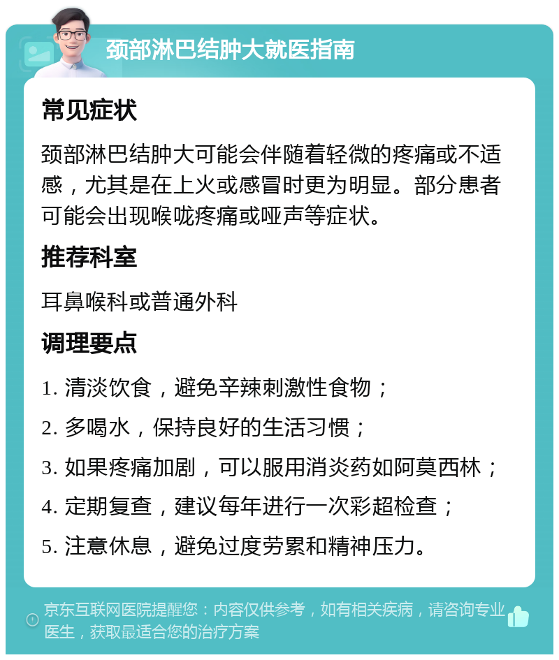 颈部淋巴结肿大就医指南 常见症状 颈部淋巴结肿大可能会伴随着轻微的疼痛或不适感，尤其是在上火或感冒时更为明显。部分患者可能会出现喉咙疼痛或哑声等症状。 推荐科室 耳鼻喉科或普通外科 调理要点 1. 清淡饮食，避免辛辣刺激性食物； 2. 多喝水，保持良好的生活习惯； 3. 如果疼痛加剧，可以服用消炎药如阿莫西林； 4. 定期复查，建议每年进行一次彩超检查； 5. 注意休息，避免过度劳累和精神压力。