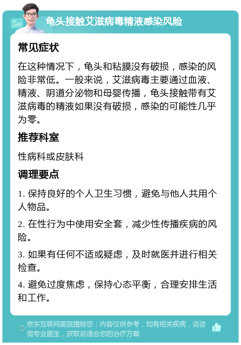 龟头接触艾滋病毒精液感染风险 常见症状 在这种情况下，龟头和粘膜没有破损，感染的风险非常低。一般来说，艾滋病毒主要通过血液、精液、阴道分泌物和母婴传播，龟头接触带有艾滋病毒的精液如果没有破损，感染的可能性几乎为零。 推荐科室 性病科或皮肤科 调理要点 1. 保持良好的个人卫生习惯，避免与他人共用个人物品。 2. 在性行为中使用安全套，减少性传播疾病的风险。 3. 如果有任何不适或疑虑，及时就医并进行相关检查。 4. 避免过度焦虑，保持心态平衡，合理安排生活和工作。