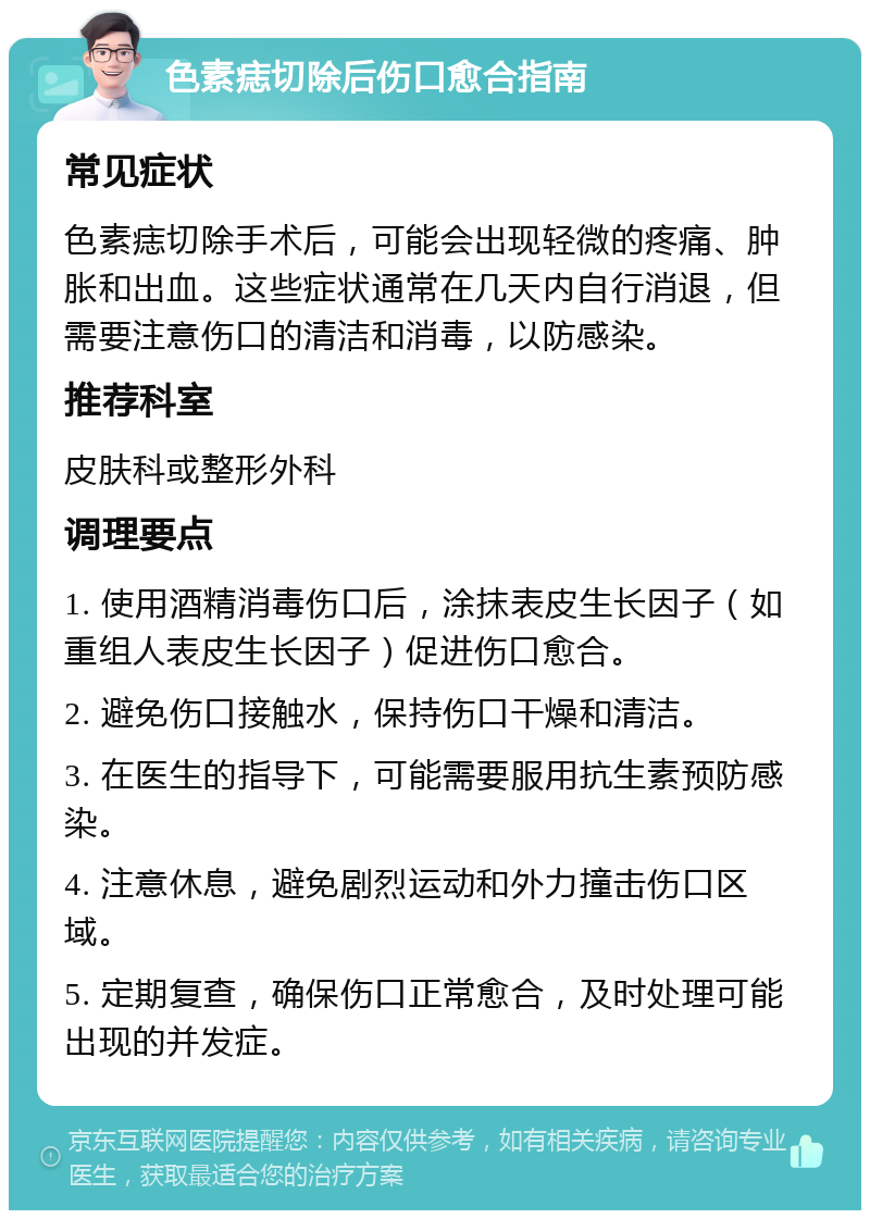 色素痣切除后伤口愈合指南 常见症状 色素痣切除手术后，可能会出现轻微的疼痛、肿胀和出血。这些症状通常在几天内自行消退，但需要注意伤口的清洁和消毒，以防感染。 推荐科室 皮肤科或整形外科 调理要点 1. 使用酒精消毒伤口后，涂抹表皮生长因子（如重组人表皮生长因子）促进伤口愈合。 2. 避免伤口接触水，保持伤口干燥和清洁。 3. 在医生的指导下，可能需要服用抗生素预防感染。 4. 注意休息，避免剧烈运动和外力撞击伤口区域。 5. 定期复查，确保伤口正常愈合，及时处理可能出现的并发症。