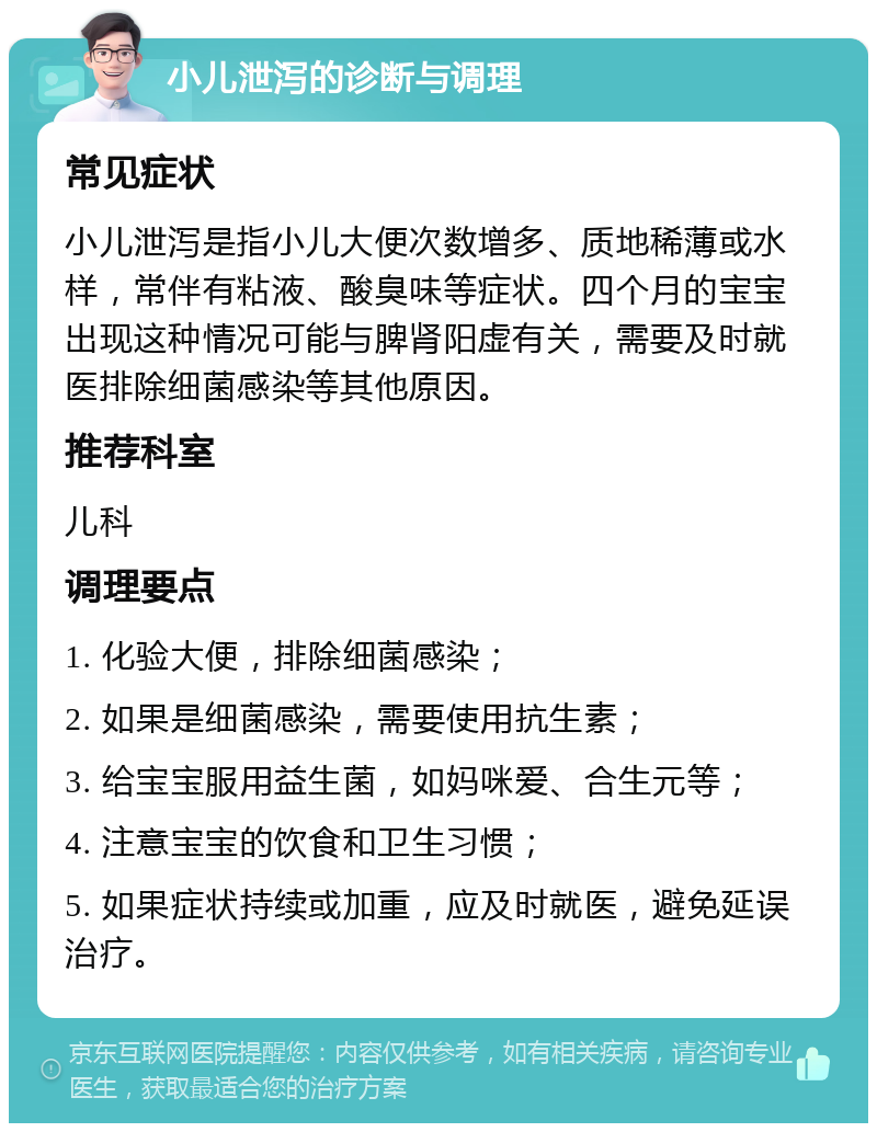 小儿泄泻的诊断与调理 常见症状 小儿泄泻是指小儿大便次数增多、质地稀薄或水样，常伴有粘液、酸臭味等症状。四个月的宝宝出现这种情况可能与脾肾阳虚有关，需要及时就医排除细菌感染等其他原因。 推荐科室 儿科 调理要点 1. 化验大便，排除细菌感染； 2. 如果是细菌感染，需要使用抗生素； 3. 给宝宝服用益生菌，如妈咪爱、合生元等； 4. 注意宝宝的饮食和卫生习惯； 5. 如果症状持续或加重，应及时就医，避免延误治疗。