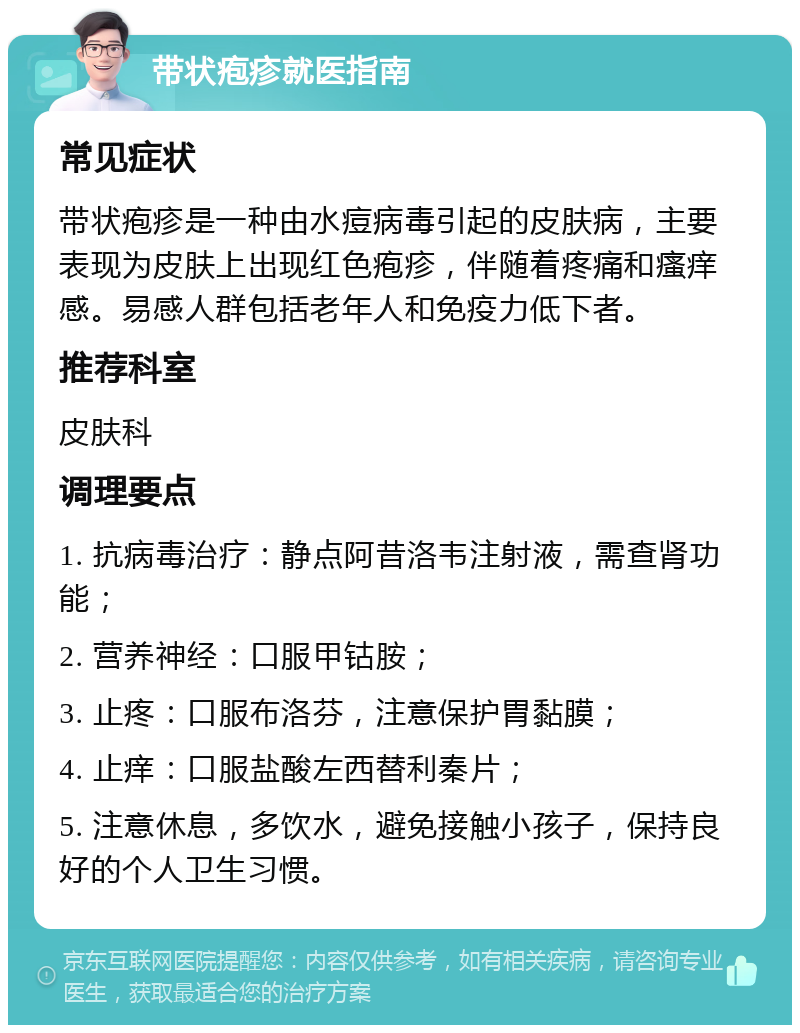 带状疱疹就医指南 常见症状 带状疱疹是一种由水痘病毒引起的皮肤病，主要表现为皮肤上出现红色疱疹，伴随着疼痛和瘙痒感。易感人群包括老年人和免疫力低下者。 推荐科室 皮肤科 调理要点 1. 抗病毒治疗：静点阿昔洛韦注射液，需查肾功能； 2. 营养神经：口服甲钴胺； 3. 止疼：口服布洛芬，注意保护胃黏膜； 4. 止痒：口服盐酸左西替利秦片； 5. 注意休息，多饮水，避免接触小孩子，保持良好的个人卫生习惯。