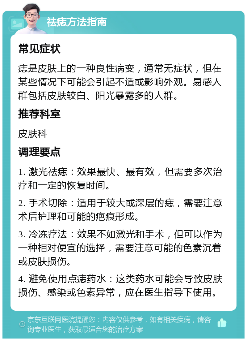 祛痣方法指南 常见症状 痣是皮肤上的一种良性病变，通常无症状，但在某些情况下可能会引起不适或影响外观。易感人群包括皮肤较白、阳光暴露多的人群。 推荐科室 皮肤科 调理要点 1. 激光祛痣：效果最快、最有效，但需要多次治疗和一定的恢复时间。 2. 手术切除：适用于较大或深层的痣，需要注意术后护理和可能的疤痕形成。 3. 冷冻疗法：效果不如激光和手术，但可以作为一种相对便宜的选择，需要注意可能的色素沉着或皮肤损伤。 4. 避免使用点痣药水：这类药水可能会导致皮肤损伤、感染或色素异常，应在医生指导下使用。