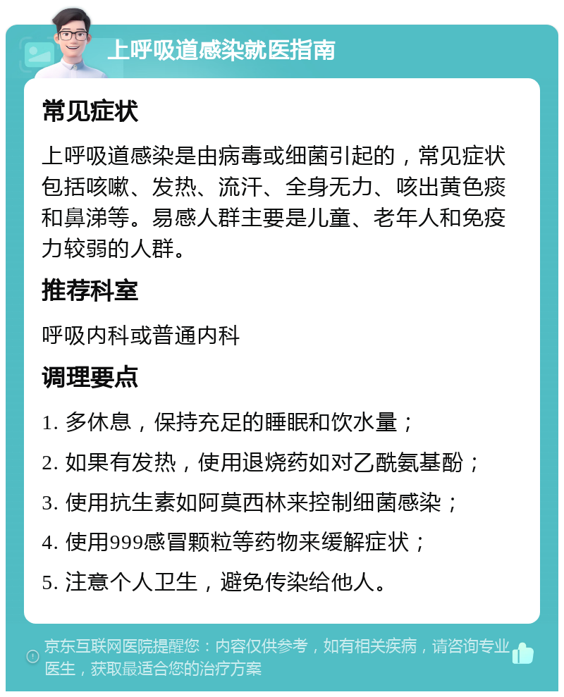 上呼吸道感染就医指南 常见症状 上呼吸道感染是由病毒或细菌引起的，常见症状包括咳嗽、发热、流汗、全身无力、咳出黄色痰和鼻涕等。易感人群主要是儿童、老年人和免疫力较弱的人群。 推荐科室 呼吸内科或普通内科 调理要点 1. 多休息，保持充足的睡眠和饮水量； 2. 如果有发热，使用退烧药如对乙酰氨基酚； 3. 使用抗生素如阿莫西林来控制细菌感染； 4. 使用999感冒颗粒等药物来缓解症状； 5. 注意个人卫生，避免传染给他人。