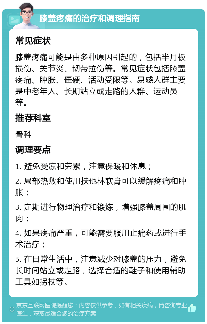 膝盖疼痛的治疗和调理指南 常见症状 膝盖疼痛可能是由多种原因引起的，包括半月板损伤、关节炎、韧带拉伤等。常见症状包括膝盖疼痛、肿胀、僵硬、活动受限等。易感人群主要是中老年人、长期站立或走路的人群、运动员等。 推荐科室 骨科 调理要点 1. 避免受凉和劳累，注意保暖和休息； 2. 局部热敷和使用扶他林软膏可以缓解疼痛和肿胀； 3. 定期进行物理治疗和锻炼，增强膝盖周围的肌肉； 4. 如果疼痛严重，可能需要服用止痛药或进行手术治疗； 5. 在日常生活中，注意减少对膝盖的压力，避免长时间站立或走路，选择合适的鞋子和使用辅助工具如拐杖等。