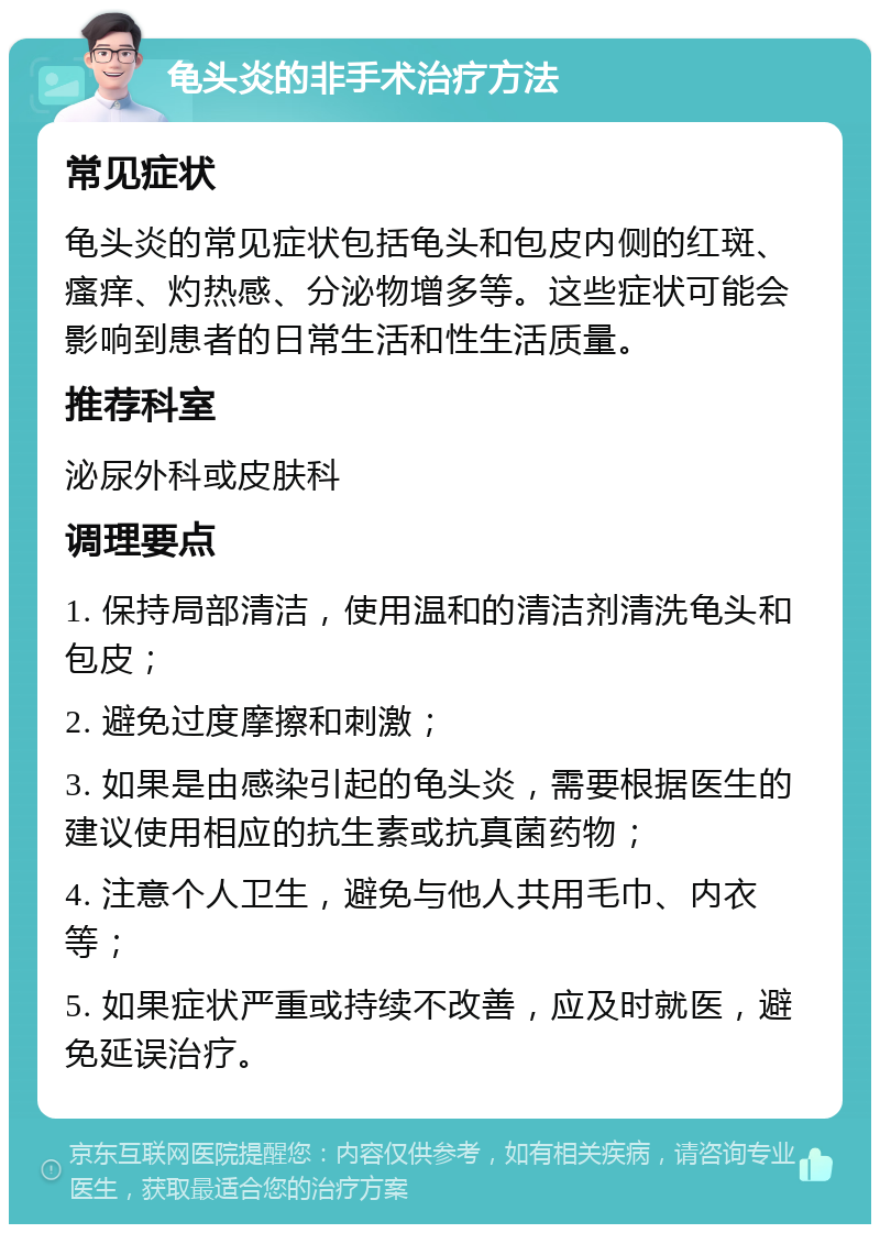 龟头炎的非手术治疗方法 常见症状 龟头炎的常见症状包括龟头和包皮内侧的红斑、瘙痒、灼热感、分泌物增多等。这些症状可能会影响到患者的日常生活和性生活质量。 推荐科室 泌尿外科或皮肤科 调理要点 1. 保持局部清洁，使用温和的清洁剂清洗龟头和包皮； 2. 避免过度摩擦和刺激； 3. 如果是由感染引起的龟头炎，需要根据医生的建议使用相应的抗生素或抗真菌药物； 4. 注意个人卫生，避免与他人共用毛巾、内衣等； 5. 如果症状严重或持续不改善，应及时就医，避免延误治疗。