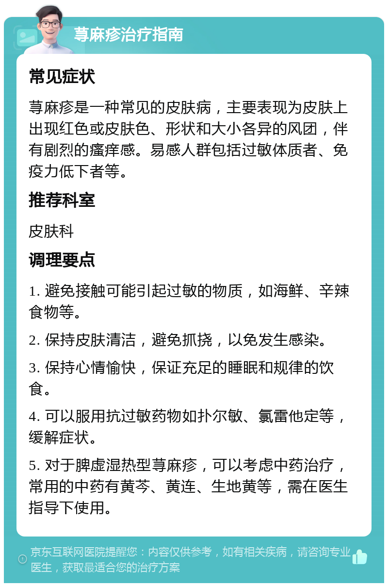 荨麻疹治疗指南 常见症状 荨麻疹是一种常见的皮肤病，主要表现为皮肤上出现红色或皮肤色、形状和大小各异的风团，伴有剧烈的瘙痒感。易感人群包括过敏体质者、免疫力低下者等。 推荐科室 皮肤科 调理要点 1. 避免接触可能引起过敏的物质，如海鲜、辛辣食物等。 2. 保持皮肤清洁，避免抓挠，以免发生感染。 3. 保持心情愉快，保证充足的睡眠和规律的饮食。 4. 可以服用抗过敏药物如扑尔敏、氯雷他定等，缓解症状。 5. 对于脾虚湿热型荨麻疹，可以考虑中药治疗，常用的中药有黄芩、黄连、生地黄等，需在医生指导下使用。