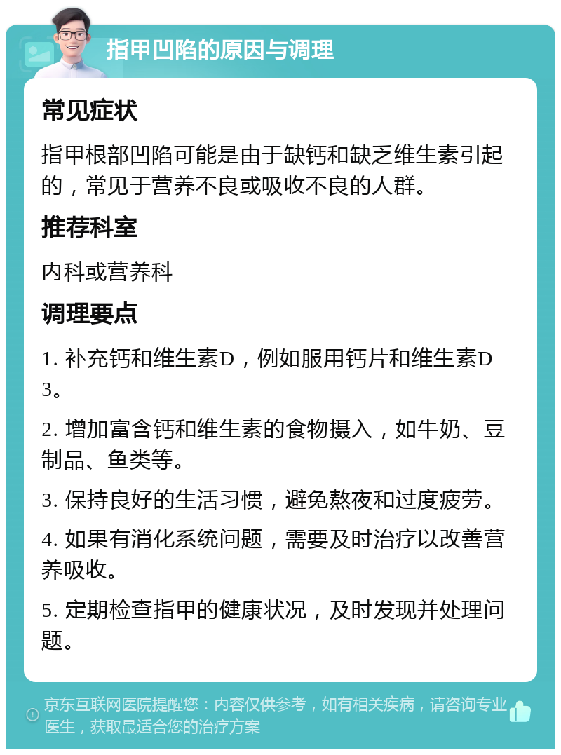 指甲凹陷的原因与调理 常见症状 指甲根部凹陷可能是由于缺钙和缺乏维生素引起的，常见于营养不良或吸收不良的人群。 推荐科室 内科或营养科 调理要点 1. 补充钙和维生素D，例如服用钙片和维生素D3。 2. 增加富含钙和维生素的食物摄入，如牛奶、豆制品、鱼类等。 3. 保持良好的生活习惯，避免熬夜和过度疲劳。 4. 如果有消化系统问题，需要及时治疗以改善营养吸收。 5. 定期检查指甲的健康状况，及时发现并处理问题。