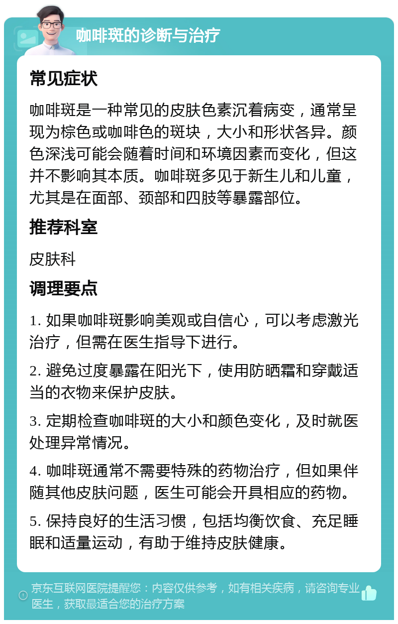 咖啡斑的诊断与治疗 常见症状 咖啡斑是一种常见的皮肤色素沉着病变，通常呈现为棕色或咖啡色的斑块，大小和形状各异。颜色深浅可能会随着时间和环境因素而变化，但这并不影响其本质。咖啡斑多见于新生儿和儿童，尤其是在面部、颈部和四肢等暴露部位。 推荐科室 皮肤科 调理要点 1. 如果咖啡斑影响美观或自信心，可以考虑激光治疗，但需在医生指导下进行。 2. 避免过度暴露在阳光下，使用防晒霜和穿戴适当的衣物来保护皮肤。 3. 定期检查咖啡斑的大小和颜色变化，及时就医处理异常情况。 4. 咖啡斑通常不需要特殊的药物治疗，但如果伴随其他皮肤问题，医生可能会开具相应的药物。 5. 保持良好的生活习惯，包括均衡饮食、充足睡眠和适量运动，有助于维持皮肤健康。