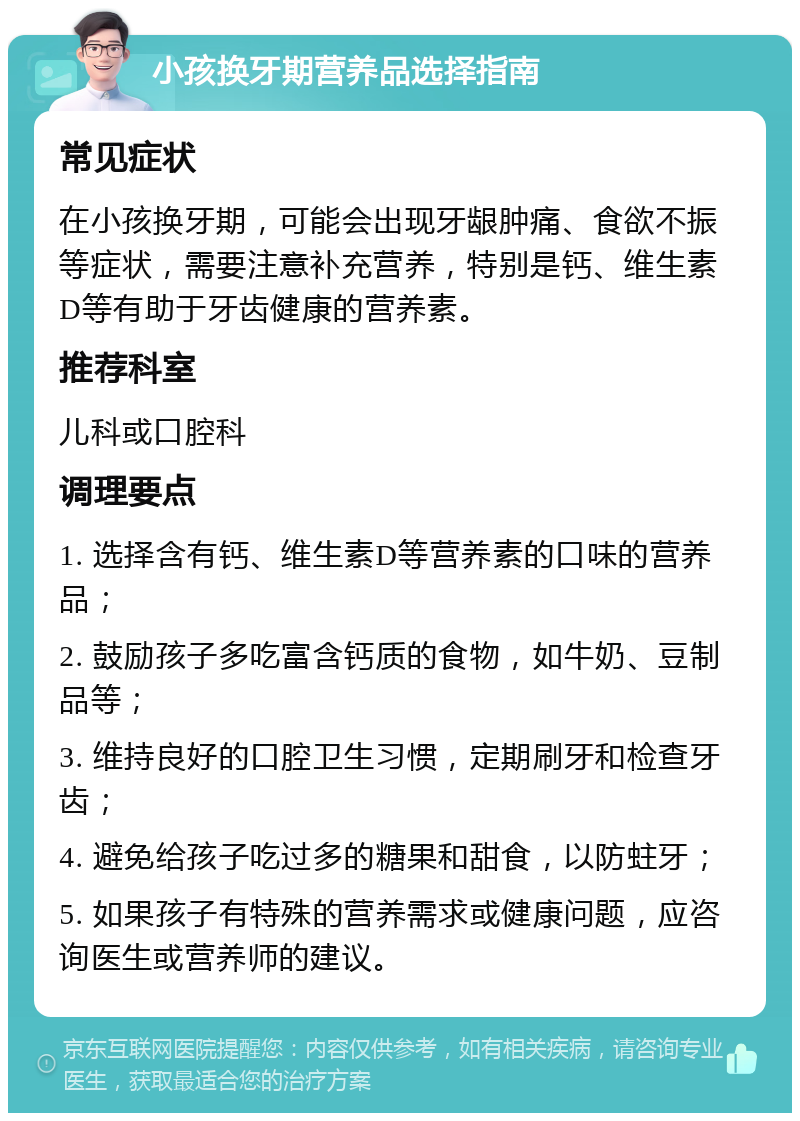 小孩换牙期营养品选择指南 常见症状 在小孩换牙期，可能会出现牙龈肿痛、食欲不振等症状，需要注意补充营养，特别是钙、维生素D等有助于牙齿健康的营养素。 推荐科室 儿科或口腔科 调理要点 1. 选择含有钙、维生素D等营养素的口味的营养品； 2. 鼓励孩子多吃富含钙质的食物，如牛奶、豆制品等； 3. 维持良好的口腔卫生习惯，定期刷牙和检查牙齿； 4. 避免给孩子吃过多的糖果和甜食，以防蛀牙； 5. 如果孩子有特殊的营养需求或健康问题，应咨询医生或营养师的建议。