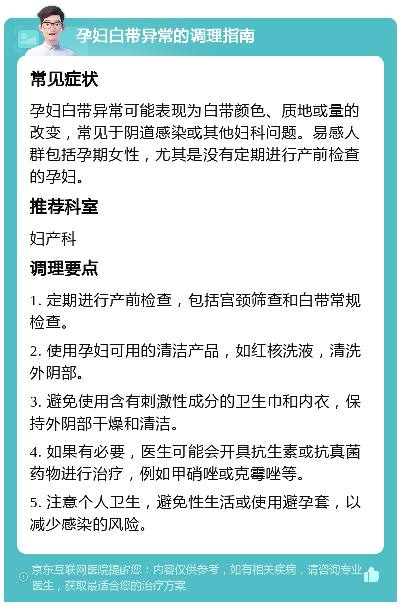 孕妇白带异常的调理指南 常见症状 孕妇白带异常可能表现为白带颜色、质地或量的改变，常见于阴道感染或其他妇科问题。易感人群包括孕期女性，尤其是没有定期进行产前检查的孕妇。 推荐科室 妇产科 调理要点 1. 定期进行产前检查，包括宫颈筛查和白带常规检查。 2. 使用孕妇可用的清洁产品，如红核洗液，清洗外阴部。 3. 避免使用含有刺激性成分的卫生巾和内衣，保持外阴部干燥和清洁。 4. 如果有必要，医生可能会开具抗生素或抗真菌药物进行治疗，例如甲硝唑或克霉唑等。 5. 注意个人卫生，避免性生活或使用避孕套，以减少感染的风险。