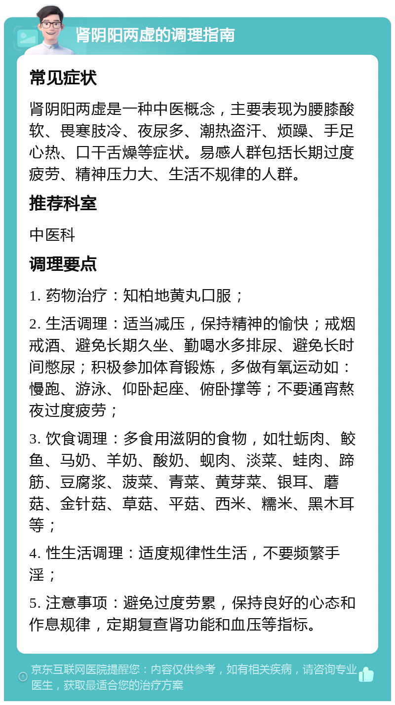 肾阴阳两虚的调理指南 常见症状 肾阴阳两虚是一种中医概念，主要表现为腰膝酸软、畏寒肢冷、夜尿多、潮热盗汗、烦躁、手足心热、口干舌燥等症状。易感人群包括长期过度疲劳、精神压力大、生活不规律的人群。 推荐科室 中医科 调理要点 1. 药物治疗：知柏地黄丸口服； 2. 生活调理：适当减压，保持精神的愉快；戒烟戒酒、避免长期久坐、勤喝水多排尿、避免长时间憋尿；积极参加体育锻炼，多做有氧运动如：慢跑、游泳、仰卧起座、俯卧撑等；不要通宵熬夜过度疲劳； 3. 饮食调理：多食用滋阴的食物，如牡蛎肉、鲛鱼、马奶、羊奶、酸奶、蚬肉、淡菜、蛙肉、蹄筋、豆腐浆、菠菜、青菜、黄芽菜、银耳、蘑菇、金针菇、草菇、平菇、西米、糯米、黑木耳等； 4. 性生活调理：适度规律性生活，不要频繁手淫； 5. 注意事项：避免过度劳累，保持良好的心态和作息规律，定期复查肾功能和血压等指标。