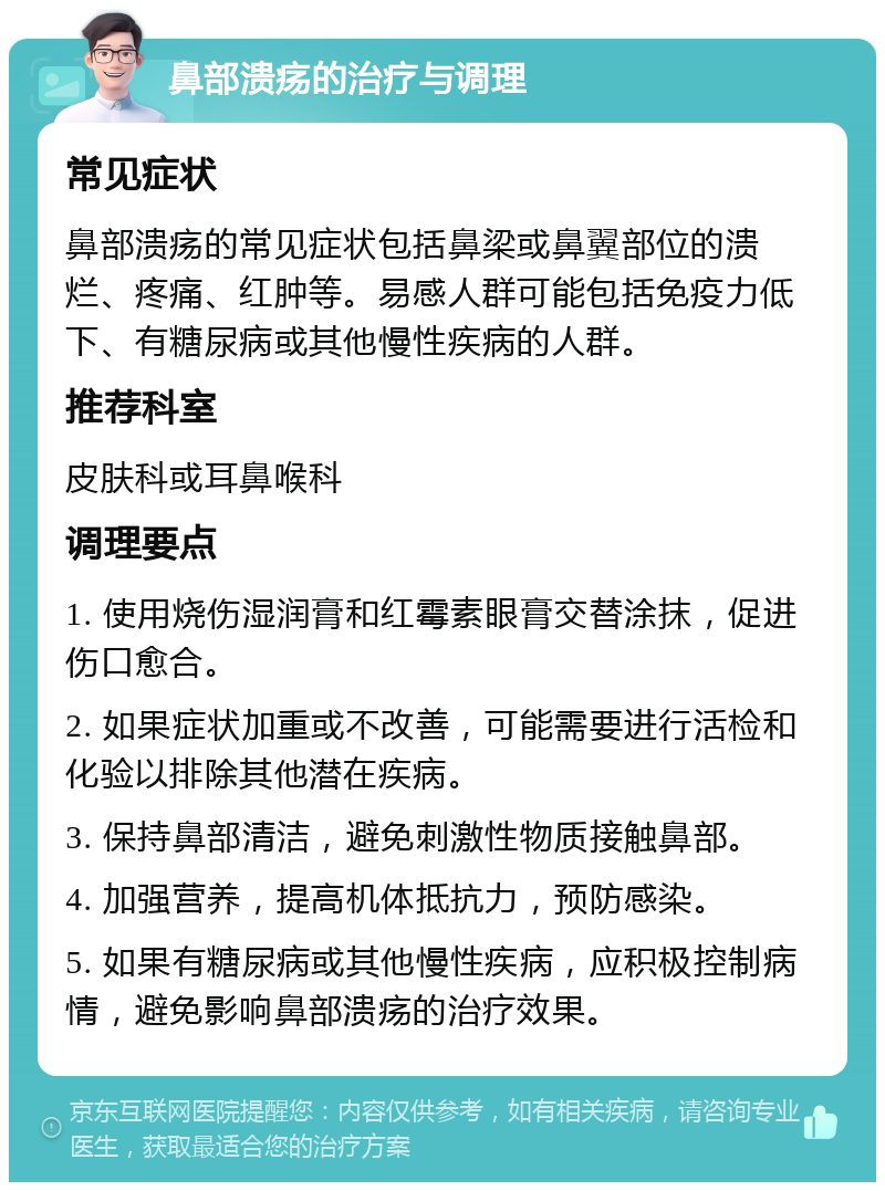 鼻部溃疡的治疗与调理 常见症状 鼻部溃疡的常见症状包括鼻梁或鼻翼部位的溃烂、疼痛、红肿等。易感人群可能包括免疫力低下、有糖尿病或其他慢性疾病的人群。 推荐科室 皮肤科或耳鼻喉科 调理要点 1. 使用烧伤湿润膏和红霉素眼膏交替涂抹，促进伤口愈合。 2. 如果症状加重或不改善，可能需要进行活检和化验以排除其他潜在疾病。 3. 保持鼻部清洁，避免刺激性物质接触鼻部。 4. 加强营养，提高机体抵抗力，预防感染。 5. 如果有糖尿病或其他慢性疾病，应积极控制病情，避免影响鼻部溃疡的治疗效果。