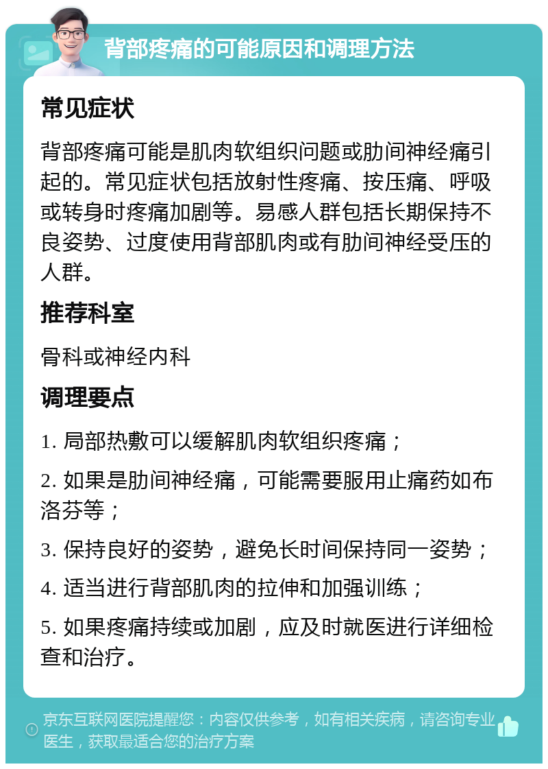 背部疼痛的可能原因和调理方法 常见症状 背部疼痛可能是肌肉软组织问题或肋间神经痛引起的。常见症状包括放射性疼痛、按压痛、呼吸或转身时疼痛加剧等。易感人群包括长期保持不良姿势、过度使用背部肌肉或有肋间神经受压的人群。 推荐科室 骨科或神经内科 调理要点 1. 局部热敷可以缓解肌肉软组织疼痛； 2. 如果是肋间神经痛，可能需要服用止痛药如布洛芬等； 3. 保持良好的姿势，避免长时间保持同一姿势； 4. 适当进行背部肌肉的拉伸和加强训练； 5. 如果疼痛持续或加剧，应及时就医进行详细检查和治疗。