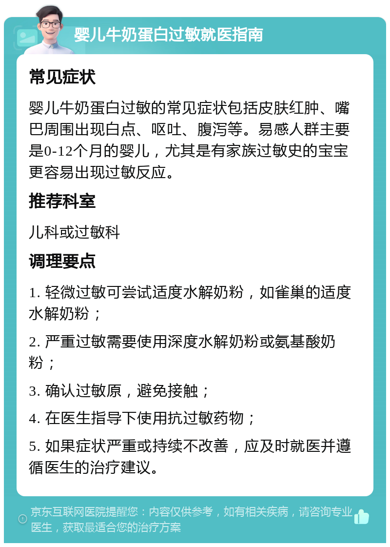 婴儿牛奶蛋白过敏就医指南 常见症状 婴儿牛奶蛋白过敏的常见症状包括皮肤红肿、嘴巴周围出现白点、呕吐、腹泻等。易感人群主要是0-12个月的婴儿，尤其是有家族过敏史的宝宝更容易出现过敏反应。 推荐科室 儿科或过敏科 调理要点 1. 轻微过敏可尝试适度水解奶粉，如雀巢的适度水解奶粉； 2. 严重过敏需要使用深度水解奶粉或氨基酸奶粉； 3. 确认过敏原，避免接触； 4. 在医生指导下使用抗过敏药物； 5. 如果症状严重或持续不改善，应及时就医并遵循医生的治疗建议。