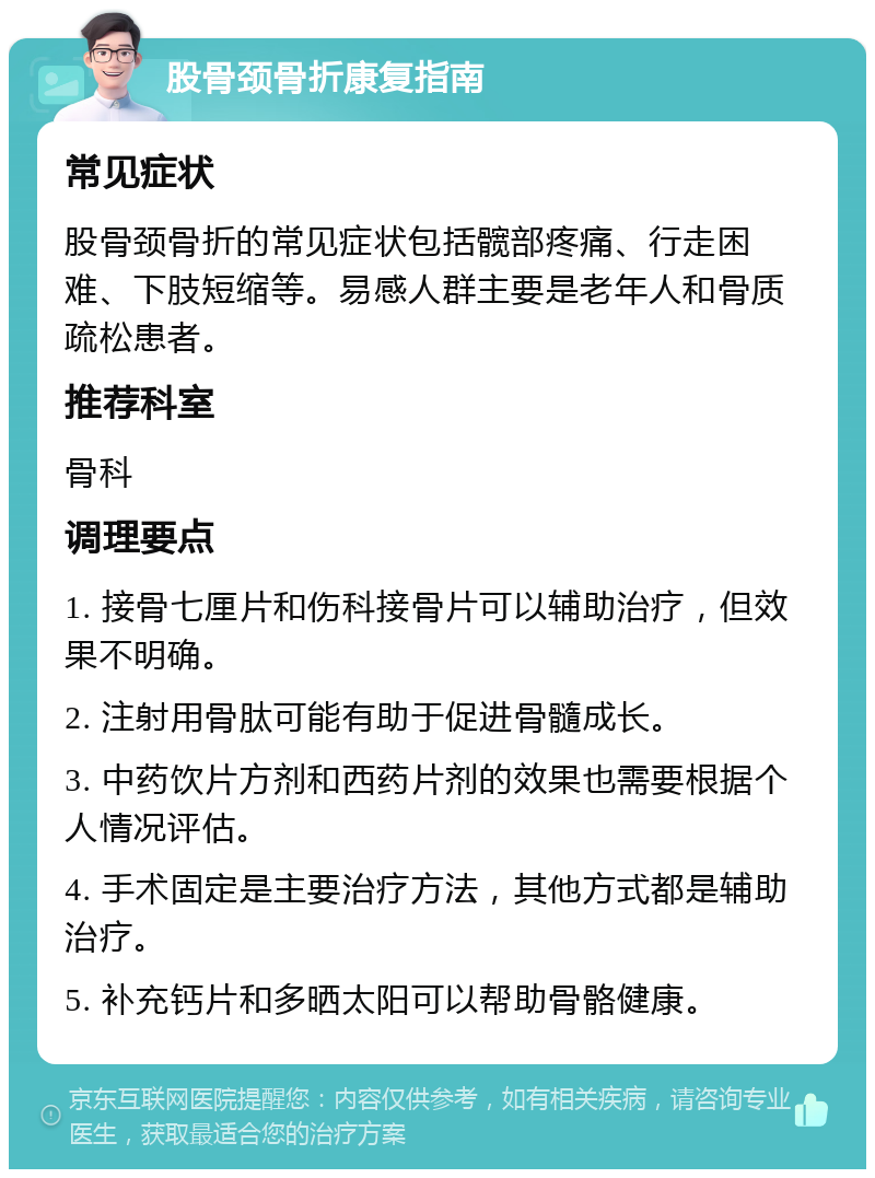 股骨颈骨折康复指南 常见症状 股骨颈骨折的常见症状包括髋部疼痛、行走困难、下肢短缩等。易感人群主要是老年人和骨质疏松患者。 推荐科室 骨科 调理要点 1. 接骨七厘片和伤科接骨片可以辅助治疗，但效果不明确。 2. 注射用骨肽可能有助于促进骨髓成长。 3. 中药饮片方剂和西药片剂的效果也需要根据个人情况评估。 4. 手术固定是主要治疗方法，其他方式都是辅助治疗。 5. 补充钙片和多晒太阳可以帮助骨骼健康。