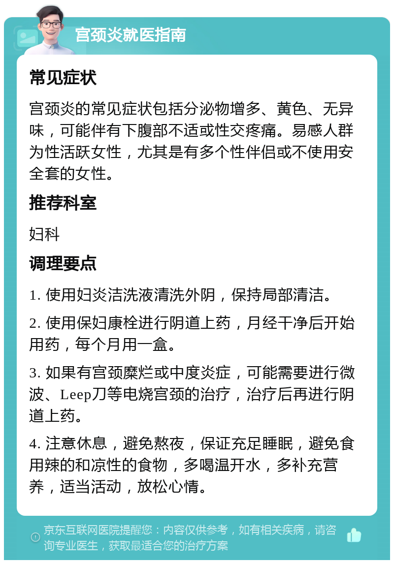 宫颈炎就医指南 常见症状 宫颈炎的常见症状包括分泌物增多、黄色、无异味，可能伴有下腹部不适或性交疼痛。易感人群为性活跃女性，尤其是有多个性伴侣或不使用安全套的女性。 推荐科室 妇科 调理要点 1. 使用妇炎洁洗液清洗外阴，保持局部清洁。 2. 使用保妇康栓进行阴道上药，月经干净后开始用药，每个月用一盒。 3. 如果有宫颈糜烂或中度炎症，可能需要进行微波、Leep刀等电烧宫颈的治疗，治疗后再进行阴道上药。 4. 注意休息，避免熬夜，保证充足睡眠，避免食用辣的和凉性的食物，多喝温开水，多补充营养，适当活动，放松心情。