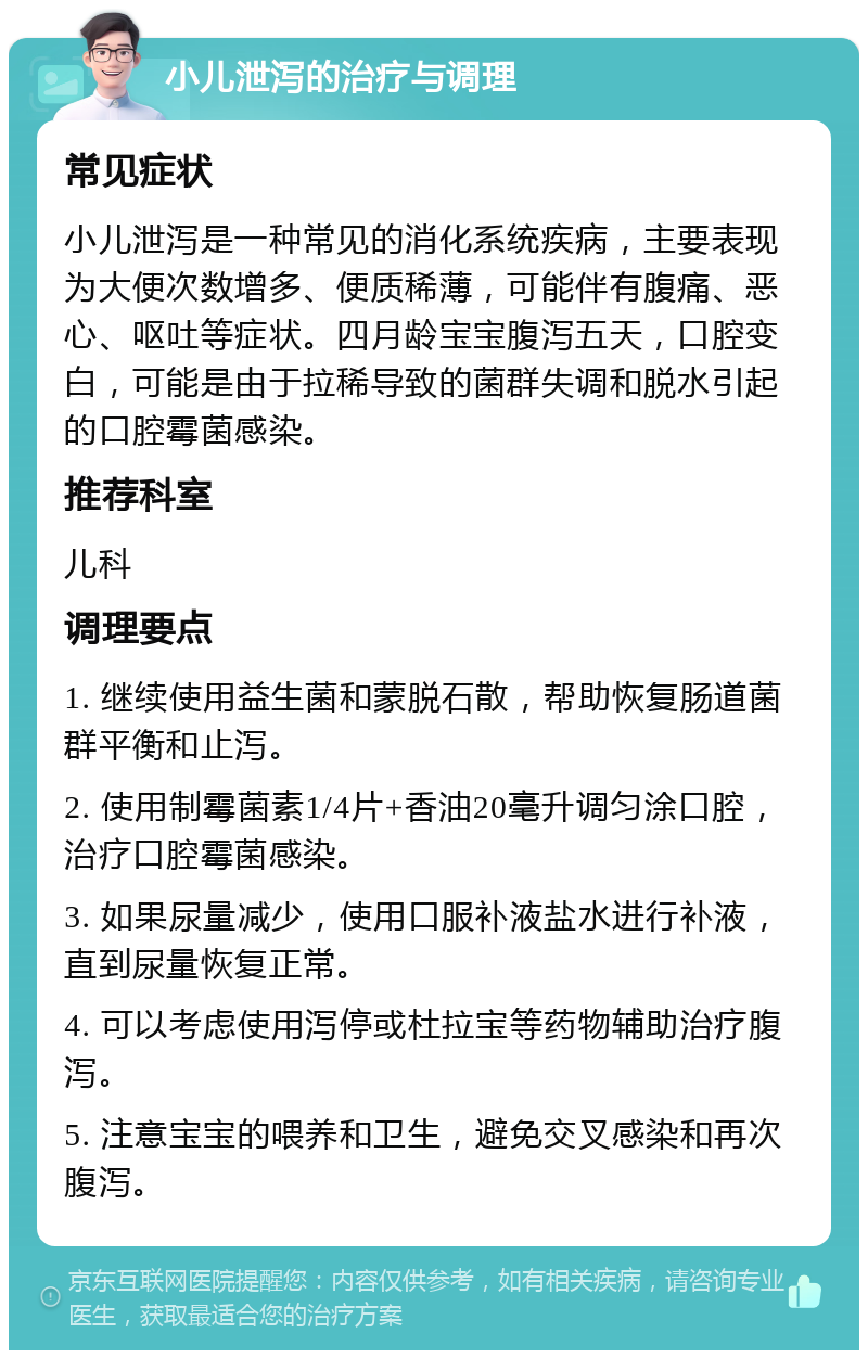 小儿泄泻的治疗与调理 常见症状 小儿泄泻是一种常见的消化系统疾病，主要表现为大便次数增多、便质稀薄，可能伴有腹痛、恶心、呕吐等症状。四月龄宝宝腹泻五天，口腔变白，可能是由于拉稀导致的菌群失调和脱水引起的口腔霉菌感染。 推荐科室 儿科 调理要点 1. 继续使用益生菌和蒙脱石散，帮助恢复肠道菌群平衡和止泻。 2. 使用制霉菌素1/4片+香油20毫升调匀涂口腔，治疗口腔霉菌感染。 3. 如果尿量减少，使用口服补液盐水进行补液，直到尿量恢复正常。 4. 可以考虑使用泻停或杜拉宝等药物辅助治疗腹泻。 5. 注意宝宝的喂养和卫生，避免交叉感染和再次腹泻。