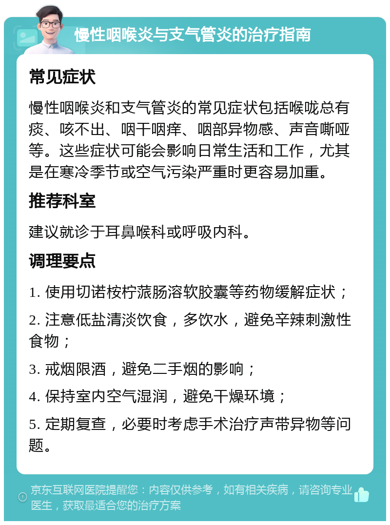 慢性咽喉炎与支气管炎的治疗指南 常见症状 慢性咽喉炎和支气管炎的常见症状包括喉咙总有痰、咳不出、咽干咽痒、咽部异物感、声音嘶哑等。这些症状可能会影响日常生活和工作，尤其是在寒冷季节或空气污染严重时更容易加重。 推荐科室 建议就诊于耳鼻喉科或呼吸内科。 调理要点 1. 使用切诺桉柠蒎肠溶软胶囊等药物缓解症状； 2. 注意低盐清淡饮食，多饮水，避免辛辣刺激性食物； 3. 戒烟限酒，避免二手烟的影响； 4. 保持室内空气湿润，避免干燥环境； 5. 定期复查，必要时考虑手术治疗声带异物等问题。