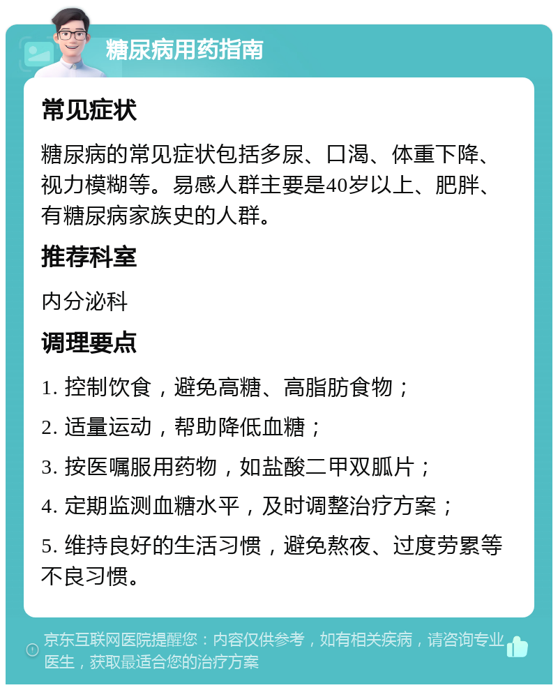 糖尿病用药指南 常见症状 糖尿病的常见症状包括多尿、口渴、体重下降、视力模糊等。易感人群主要是40岁以上、肥胖、有糖尿病家族史的人群。 推荐科室 内分泌科 调理要点 1. 控制饮食，避免高糖、高脂肪食物； 2. 适量运动，帮助降低血糖； 3. 按医嘱服用药物，如盐酸二甲双胍片； 4. 定期监测血糖水平，及时调整治疗方案； 5. 维持良好的生活习惯，避免熬夜、过度劳累等不良习惯。