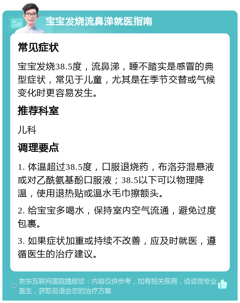 宝宝发烧流鼻涕就医指南 常见症状 宝宝发烧38.5度，流鼻涕，睡不踏实是感冒的典型症状，常见于儿童，尤其是在季节交替或气候变化时更容易发生。 推荐科室 儿科 调理要点 1. 体温超过38.5度，口服退烧药，布洛芬混悬液或对乙酰氨基酚口服液；38.5以下可以物理降温，使用退热贴或温水毛巾擦额头。 2. 给宝宝多喝水，保持室内空气流通，避免过度包裹。 3. 如果症状加重或持续不改善，应及时就医，遵循医生的治疗建议。